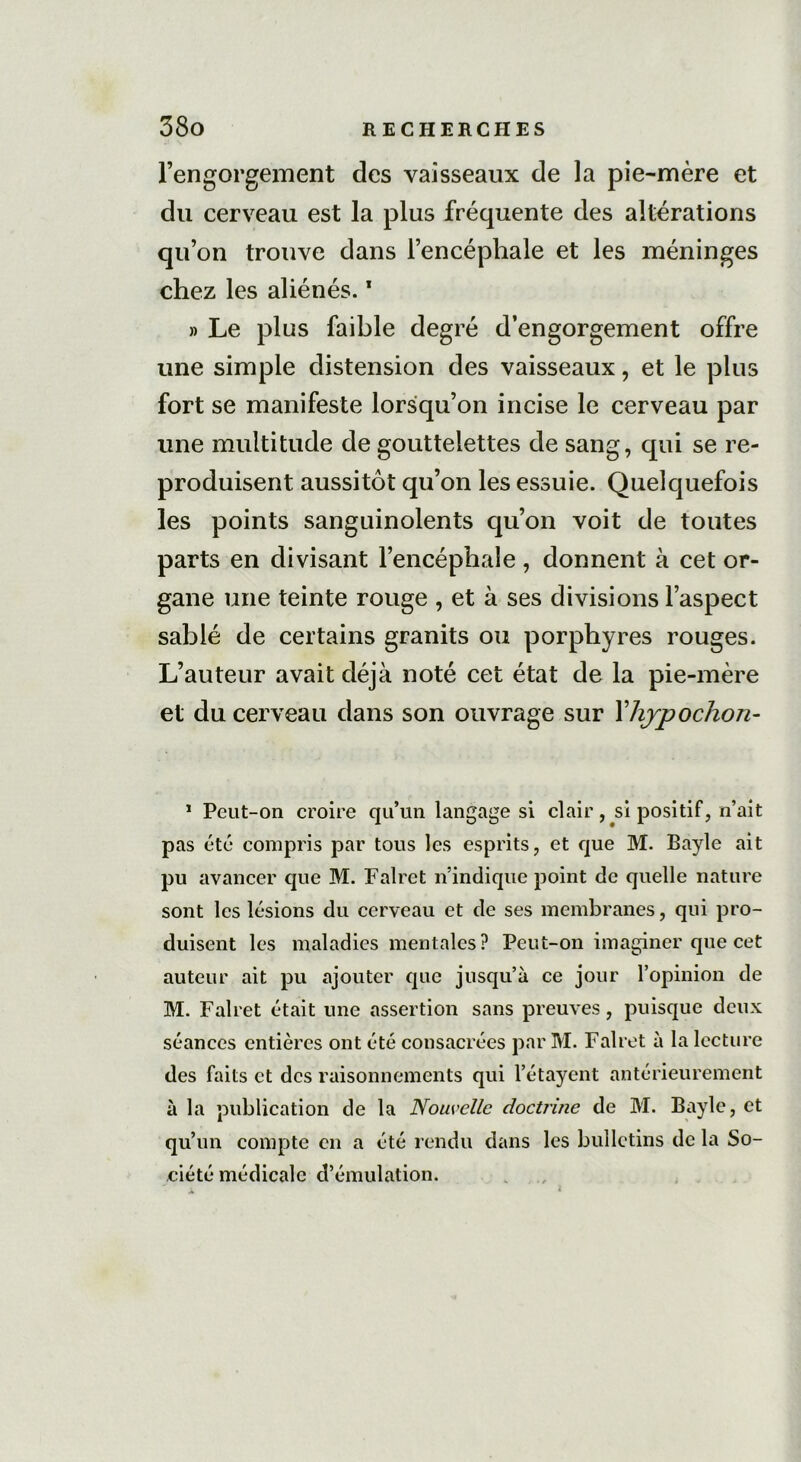 l’engorgement des vaisseaux de la pie-mère et du cerveau est la plus fréquente des altérations qu’on trouve dans l’encéphale et les méninges chez les aliénés.1 » Le plus faible degré d’engorgement offre une simple distension des vaisseaux, et le plus fort se manifeste lorsqu’on incise le cerveau par une multitude de gouttelettes de sang, qui se re- produisent aussitôt qu’on les essuie. Quelquefois les points sanguinolents qu’on voit de toutes parts en divisant l’encéphale , donnent à cet or- gane une teinte rouge , et à ses divisions l’aspect sablé de certains granits ou porphyres rouges. L’auteur avait déjà noté cet état de la pie-mère et du cerveau dans son ouvrage sur Yhjpochon- * Peut-on croire qu’un langage si clair, si positif, n’ait pas été compris par tous les esprits, et que M. Bayle ait pu avancer que M. Falret n’indique point de quelle nature sont les lésions du cerveau et de ses membranes, qui pro- duisent les maladies mentales? Peut-on imaginer que cet auteur ait pu ajouter que jusqu’à ce jour l’opinion de M. Falret était une assertion sans preuves, puisque deux séances entières ont été consacrées par M. Falret à la lecture des faits et des raisonnements qui l’étayent antérieurement à la publication de la Nouvelle doctrine de M. Bayle, et qu’un compte en a été rendu dans les bulletins de la So- ciété médicale d’émulation.