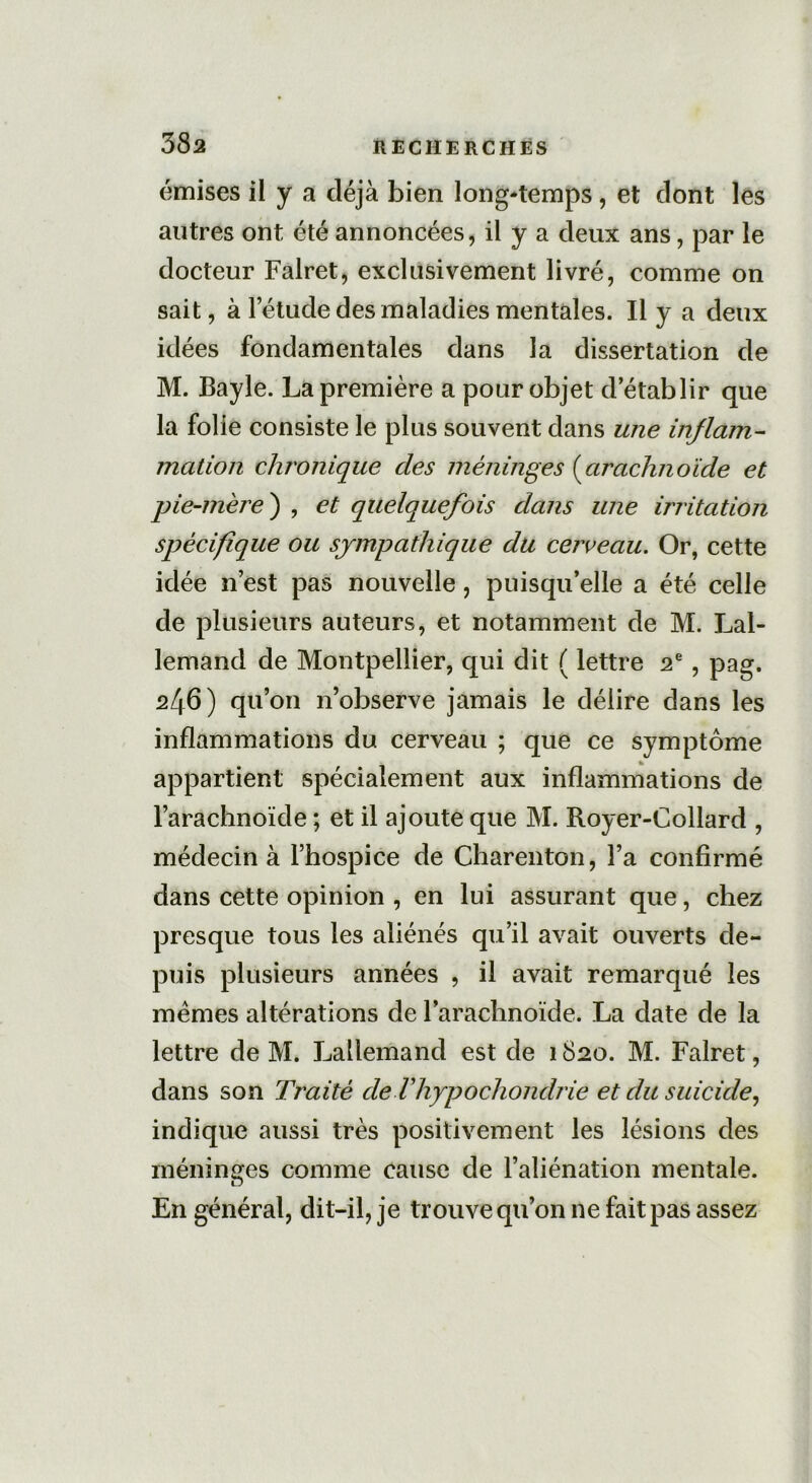 émises il y a déjà bien long-temps, et dont les autres ont été annoncées, il y a deux ans, par le docteur Falret, exclusivement livré, comme on sait, à letude des maladies mentales. Il y a deux idées fondamentales dans la dissertation de M. Bayle. La première a pour objet d’établir que la folie consiste le plus souvent dans une inflam- mation chronique des méninges (arachnoïde et pie-mère ) , et quelquefois dans une irritation spécifique ou sympathique du cerceau. Or, cette idée n’est pas nouvelle, puisqu’elle a été celle de plusieurs auteurs, et notamment de M. Lal- lemand de Montpellier, qui dit ( lettre 2e, pag. 246) qu’on n’observe jamais le délire dans les inflammations du cerveau ; que ce symptôme appartient spécialement aux inflammations de l’arachnoïde ; et il ajoute que M. Royer-Collard , médecin à l’hospice de Charenton, l’a confirmé dans cette opinion , en lui assurant que, chez presque tous les aliénés qu’il avait ouverts de- puis plusieurs années , il avait remarqué les memes altérations de l’arachnoïde. La date de la lettre de M. Lallemand est de 1820. M. Falret, dans son Traité deVhypochondrie et du suicide, indique aussi très positivement les lésions des méninges comme cause de l’aliénation mentale. En général, dit-il, je trouve qu’on ne fait pas assez