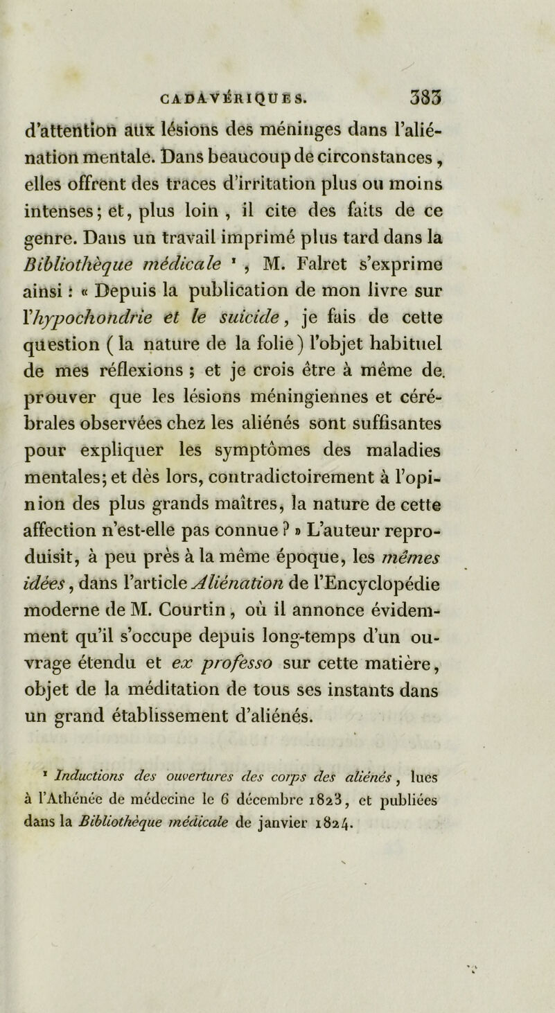 d’attention aux lésions des méninges dans l’alié- nation mentale. Dans beaucoup de circonstances, elles offrent des traces d’irritation plus ou moins intenses ; et, plus loin, il cite des faits de ce genre. Dans un travail imprimé plus tard dans la Bibliothèque médicale 1 , M. Falret s’exprime ainsi : « Depuis la publication de mon livre sur Fhypochondrie et le suicide, je fais de cette question (la nature de la folie) l’objet habituel de mes réflexions ; et je crois être à même de. prouver que les lésions méningiennes et céré- brales observées chez les aliénés sont suffisantes pour expliquer les symptômes des maladies mentales; et dès lors, contradictoirement à l’opi- nion des plus grands maîtres, la nature de cette affection n’est-elle pas connue ? » L’auteur repro- duisit, à peu près à la même époque, les mêmes idées, dans l’article Aliénation de l’Encyclopédie moderne de M. Courtin , où il annonce évidem- ment qu’il s’occupe depuis long-temps d’un ou- vrage étendu et ex professo sur cette matière, objet de la méditation de tous ses instants dans un grand établissement d’aliénés. 1 Inductions des ouvertures des corps des aliénés , lues à l’Athénée de médecine le 6 décembre 1823, et publiées dans la Bibliothèque médicale de janvier 1824.