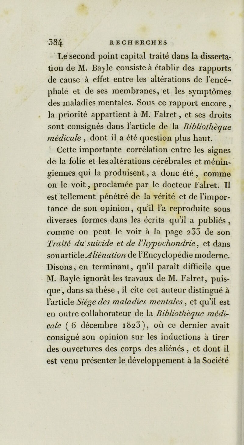Le second point capital traité dans la disserta- tion de M. Bayle consiste à établir des rapports de cause à effet entre les altérations de l’encé- phale et de ses membranes, et les symptômes des maladies mentales. Sous ce rapport encore , la priorité appartient à M. Falret, et ses droits sont consignés dans l’article de la Bibliothèque médicale , dont il a été question plus haut. Cette importante corrélation entre les signes de la folie et les altérations cérébrales et ménin- giennes qui la produisent, a donc été , comme on le voit, proclamée par le docteur Falret. Il est tellement pénétré de la vérité et de l’impor- tance de son opinion, qu’il l’a reproduite sous diverses formes dans les écrits qu’il a publiés , comme on peut le voir à la page 233 de son Traité du suicide et de Vliypochondrie, et dans son article Aliénation de l’Encyclopédie moderne. Disons, en terminant, qu’il paraît difficile que M. Bayle ignorât les travaux de M. Falret, puis- que, dans sa thèse , il cite cet auteur distingué à l’article Siège des maladies mentales, et qu’il est en outre collaborateur de la Bibliothèque médi- cale (6 décembre i8a3), où ce dernier avait consigné son opinion sur les inductions à tirer des ouvertures des corps des aliénés , et dont il est venu présenter le développement à la Société