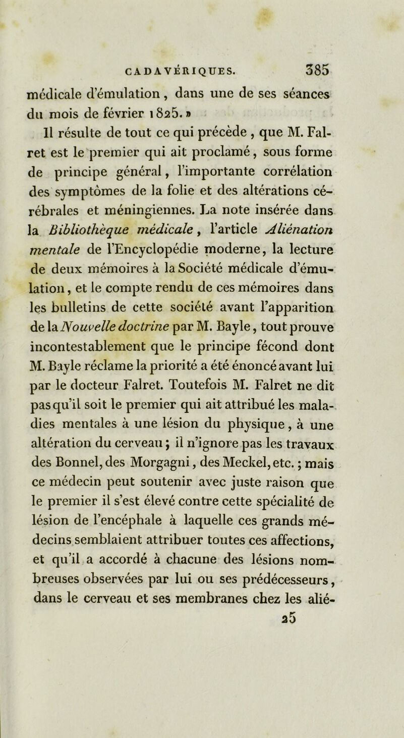 médicale d émulation , dans une de ses séances du mois de février 1825. » 11 résulte de tout ce qui précède , que M. Fal- ret est le premier qui ait proclamé, sous forme de principe général, l’importante corrélation des symptômes de la folie et des altérations cé- rébrales et méningiennes. La note insérée dans la Bibliothèque médicale, l’article Aliénation mentale de l’Encyclopédie moderne, la lecture de deux mémoires à la Société médicale d’ému- lation , et le compte rendu de ces mémoires dans les bulletins de cette société avant l’apparition de la Nouvelle doctrine par M. Bayle, tout prouve incontestablement que le principe fécond dont M. Bayle réclame la priorité a été énoncé avant lui par le docteur Falret. Toutefois M. Falret ne dit pas qu’il soit le premier qui ait attribué les mala- dies mentales à une lésion du physique, à une altération du cerveau ; il n’ignore pas les travaux des Bonnel, des Morgagni, des Meckel,etc. ; mais ce médecin peut soutenir avec juste raison que le premier il s’est élevé contre cette spécialité de lésion de l’encéphale à laquelle ces grands mé- decins semblaient attribuer toutes ces affections, et qu’il a accordé à chacune des lésions nom- breuses observées par lui ou ses prédécesseurs, dans le cerveau et ses membranes chez les alié-