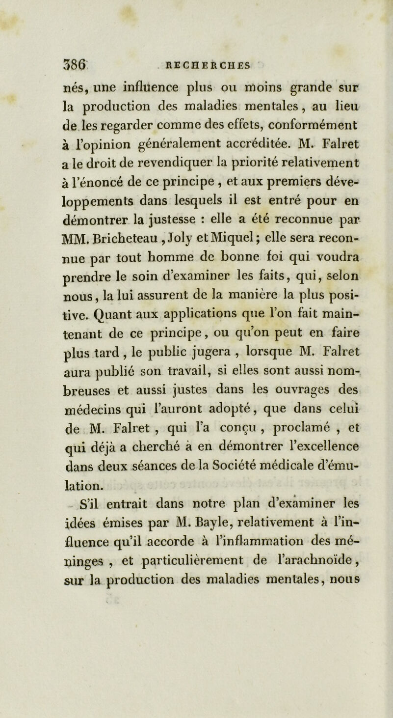 nés, une influence plus ou moins grande sur la production des maladies mentales, au lieu de les regarder comme des effets, conformément à l’opinion généralement accréditée. M. Falret a le droit de revendiquer la priorité relativement à lenoncé de ce principe , et aux premiers déve- loppements dans lesquels il est entré pour en démontrer la justesse : elle a été reconnue par MM. Bricheteau , Joly et Miquel; elle sera recon- nue par tout homme de bonne foi qui voudra prendre le soin d’examiner les faits, qui, selon nous, la lui assurent de la manière la plus posi- tive. Quant aux applications que l’on fait main- tenant de ce principe, ou qu’on peut en faire plus tard, le public jugera , lorsque M. Falret aura publié son travail, si elles sont aussi nom- breuses et aussi justes dans les ouvrages des médecins qui l’auront adopté, que dans celui de M. Falret , qui l’a conçu , proclamé , et qui déjà a cherché à en démontrer l’excellence dans deux séances de la Société médicale d’ému- lation. S’il entrait dans notre plan d’examiner les idées émises par M. Bayle, relativement à l’in- fluence qu’il accorde à l’inflammation des mé- ninges , et particulièrement de l’arachnoïde, sur la production des maladies mentales, nous