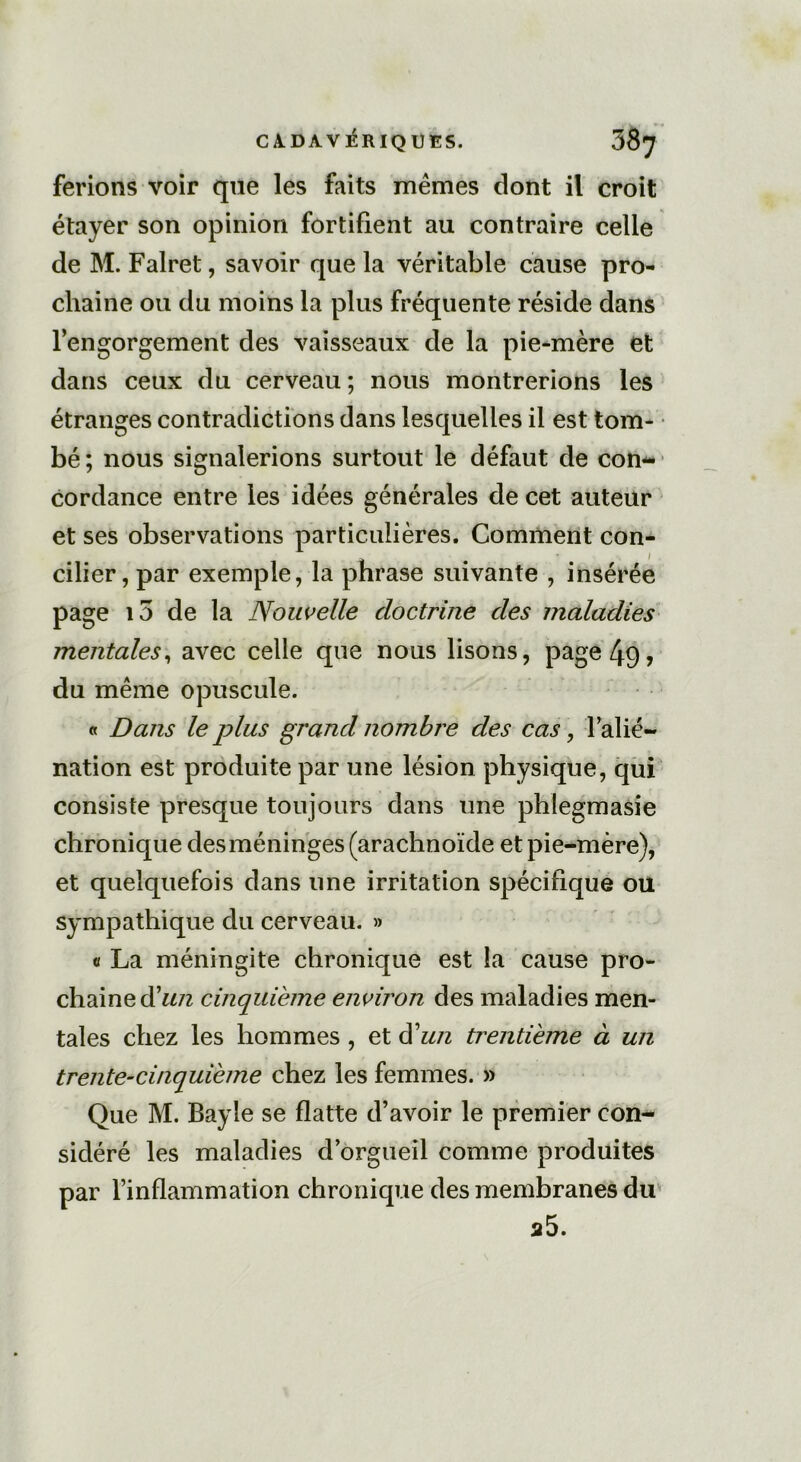 ferions voir que les faits mêmes dont il croit étayer son opinion fortifient au contraire celle de M. Falret, savoir que la véritable cause pro- chaine ou du moins la plus fréquente réside dans l’engorgement des vaisseaux de la pie-mère et dans ceux du cerveau ; nous montrerions les étranges contradictions dans lesquelles il est tom- bé; nous signalerions surtout le défaut de con- cordance entre les idées générales de cet auteur et ses observations particulières. Comment con- cilier, par exemple, la phrase suivante , insérée page io de la Nouvelle doctrine des maladies mentales, avec celle que nous lisons, page 49> du même opuscule. « Dans le plus grand nombre des cas, l’alié- nation est produite par une lésion physique, qui consiste presque toujours dans une phlegmasie chronique des méninges (arachnoïde et pie-mère), et quelquefois dans une irritation spécifique ou sympathique du cerveau. » a La méningite chronique est la cause pro- chaine d’un cinquième environ des maladies men- tales chez les hommes , et d'un trentième à un trente-cinquième chez les femmes. » Que M. Bayle se flatte d’avoir le premier con- sidéré les maladies d’orgueil comme produites par l’inflammation chronique des membranes du a5.