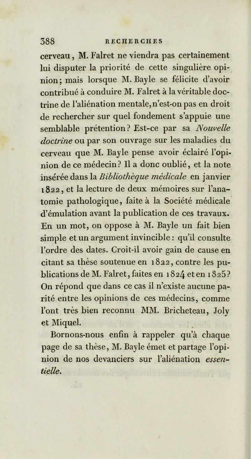 cerveau, M. Falret ne viendra pas certainement lui disputer la priorité de cette singulière opi- nion; mais lorsque M. Bayle se félicite d’avoir contribué à conduire M. Falret à la véritable doc- trine de l’aliénation mentale,n’est-on pas en droit de rechercher sur quel fondement s’appuie une semblable prétention? Est-ce par sa Nouvelle doctrine ou par son ouvrage sur les maladies du cerveau que M. Bayle pense avoir éclairé l’opi- nion de ce médecin? Il a donc oublié, et la note insérée dans la Bibliothèque médicale en janvier 1822, et la lecture de deux mémoires sur l’ana- tomie pathologique, faite à la Société médicale d’émulation avant la publication de ces travaux. En un mot, on oppose à M. Bayle un fait bien simple et un argument invincible : qu’il consulte l’ordre des dates. Croit-il avoir gain de cause en citant sa thèse soutenue en 1822, contre les pu- blications de M. Falret, faites en 1824 et en 1825? On répond que dans ce cas il n’existe aucune pa- rité entre les opinions de ces médecins, comme l’ont très bien reconnu MM. Bricheteau, Joly et Miquel. Bornons-nous enfin à rappeler qu’à chaque page de sa thèse, M. Bayle émet et partage l’opi- nion de nos devanciers sur l’aliénation essen- tielle.