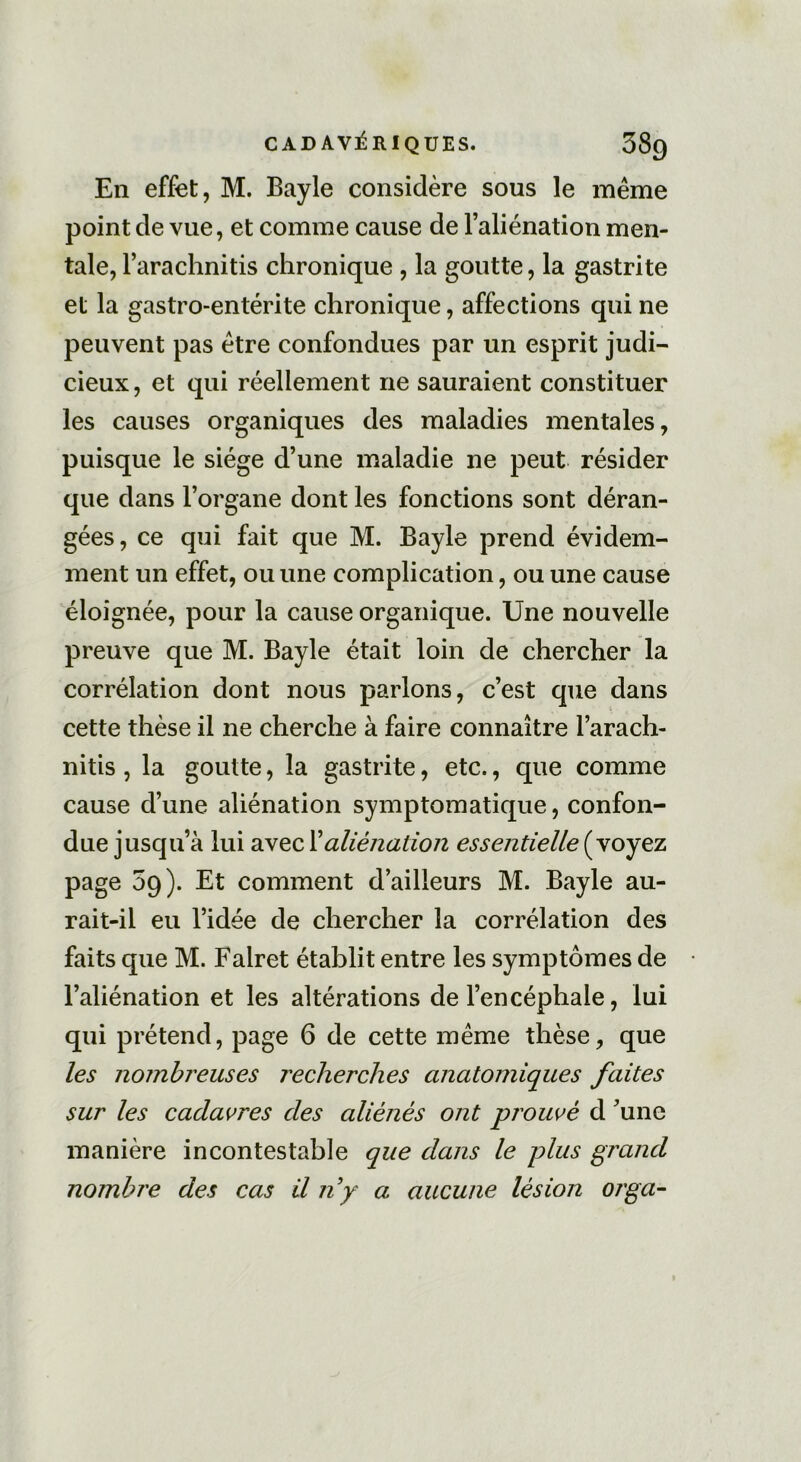 En effet, M. Bayle considère sous le même point de vue, et comme cause de l’aliénation men- tale, l’arachnitis chronique , la goutte, la gastrite et la gastro-entérite chronique, affections qui ne peuvent pas être confondues par un esprit judi- cieux , et qui réellement ne sauraient constituer les causes organiques des maladies mentales, puisque le siège d’une maladie ne peut résider que dans l’organe dont les fonctions sont déran- gées, ce qui fait que M. Bayle prend évidem- ment un effet, ou une complication, ou une cause éloignée, pour la cause organique. Une nouvelle preuve que M. Bayle était loin de chercher la corrélation dont nous parlons, c’est que dans cette thèse il ne cherche à faire connaître l’arach- nitis , la goutte, la gastrite, etc., que comme cause d’une aliénation symptomatique, confon- due jusqu’à lui avec Xaliénation essentielle (voyez page 09). Et comment d’ailleurs M. Bayle au- rait-il eu l’idée de chercher la corrélation des faits que M. Falret établit entre les symptômes de l’aliénation et les altérations de l’encéphale, lui qui prétend, page 6 de cette même thèse, que les nombreuses recherches anatomiques faites sur les cadavres des aliénés ont prouvé d ’unc manière incontestable que dans le plus grand nombre des cas il ny a aucune lésion orga-
