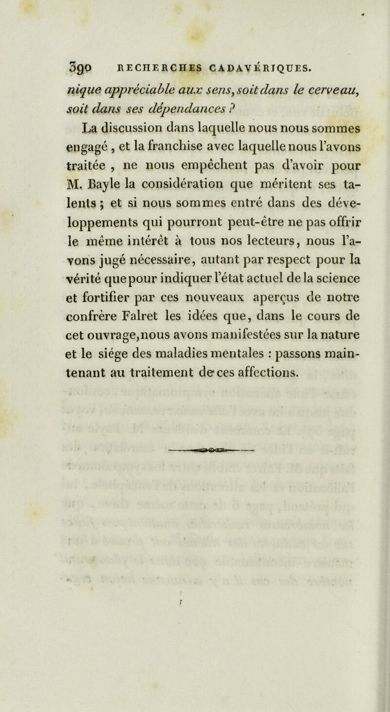 3go RECHERCHES CADAVÉRIQUES. nique appréciable aux sens, soit dans le cerveau, soit dans ses dépendances P La discussion dans laquelle nous nous sommes engagé , et la franchise avec laquelle nous l’avons traitée , ne nous empêchent pas d’avoir pour M. Bayle la considération que méritent ses ta- lents ; et si nous sommes entré dans des déve- loppements qui pourront peut-être ne pas offrir le même intérêt à tous nos lecteurs, nous l’a- vons jugé nécessaire, autant par respect pour la vérité que pour indiquer l’état actuel delà science et fortifier par ces nouveaux aperçus de notre confrère Falret les idées que, dans le cours de cet ouvrage,nous avons manifestées sur la nature et le siège des maladies mentales : passons main- tenant au traitement de ces affections.