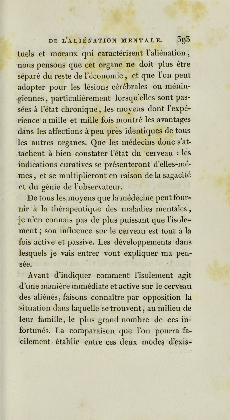 tuels et moraux qui caractérisent l’aliénation, nous pensons que cet organe ne doit plus être séparé du reste de l'économie, et que l’on peut adopter pour les lésions cérébrales ou ménin- giennes, particulièrement lorsqu’elles sont pas- sées à l’état chronique, les moyens dont l’expé- rience a mille et mille fois montré les avantages dans les affections à peu près identiques de tous les autres organes. Que les médecins donc s’at- tachent à bien constater letat du cerveau : les indications curatives se présenteront d’elles-mê- mes , et se multiplieront en raison de la sagacité et du génie de l’observateur. De tous les moyens que la médecine peut four- nir à la thérapeutique des maladies mentales, je n’en connais pas de plus puissant que l’isole- ment ; son influence sur le cerveau est tout à la fois active et passive. Les développements dans lesquels je vais entrer vont expliquer ma pen- sée. Avant d’indiquer comment l’isolement agit d’une manière immédiate et active sur le cerveau des aliénés, faisons connaître par opposition la situation dans laquelle se trouvent, au milieu de leur famille, le plus grand nombre de ces in- fortunés. La comparaison que l’on pourra fa- cilement établir entre ces deux modes d’exis-