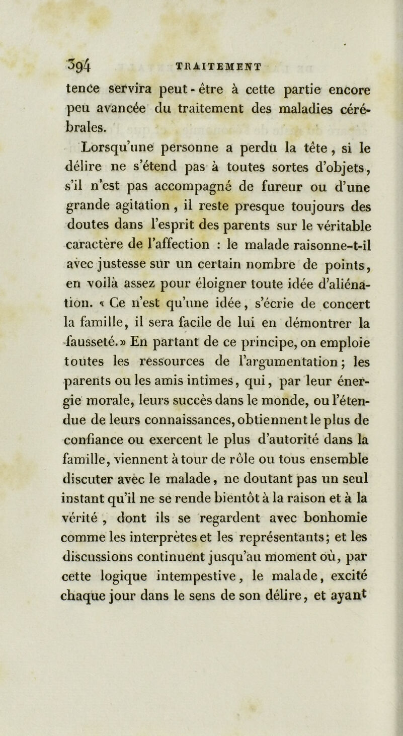 tence servira peut - être à cette partie encore peu avancée du traitement des maladies céré- brales. Lorsqu’une personne a perdu la tête, si le délire ne s’étend pas à toutes sortes d’objets, s’il n’est pas accompagné de fureur ou d’une grande agitation , il reste presque toujours des doutes dans l’esprit des parents sur le véritable caractère de l’affection : le malade raisonne-t-il avec justesse sur un certain nombre de points, en voilà assez pour éloigner toute idée d’aliéna- tion. « Ce n’est qu’une idée, s’écrie de concert la famille, il sera facile de lui en démontrer la fausseté.» En partant de ce principe, on emploie toutes les ressources de l’argumentation; les parents ou les amis intimes, qui, par leur éner- gie morale, leurs succès dans le monde, ou l’éten- due de leurs connaissances, obtiennent le plus de confiance ou exercent le plus d’autorité dans la famille, viennent à tour de rôle ou tous ensemble discuter avec le malade, ne doutant pas un seul instant qu’il ne se rende bientôt à la raison et à la vérité , dont ils se regardent avec bonhomie comme les interprètes et les représentants; et les discussions continuent jusqu’au moment où, par cette logique intempestive, le malade, excité chaque jour dans le sens de son délire, et ayant
