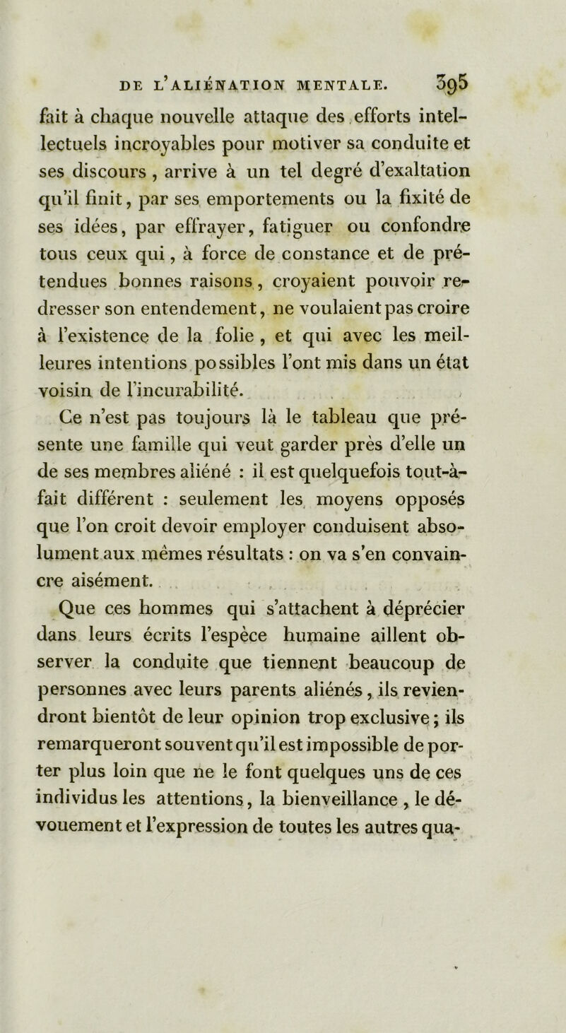 fait à chaque nouvelle attaque des efforts intel- lectuels incroyables pour motiver sa conduite et ses discours , arrive à un tel degré d’exaltation qu’il finit, par ses emportements ou la fixité de ses idées, par effrayer, fatiguer ou confondre tous ceux qui, à force de constance et de pré- tendues bonnes raisons, croyaient pouvoir re^ dresser son entendement, ne voulaient pas croire à l’existence de la folie , et qui avec les meil- leures intentions possibles l’ont mis dans un état voisin de l’incurabilité. Ce n’est pas toujours là le tableau que pré- sente une famille qui veut garder près d’elle un de ses membres aliéné : il est quelquefois tout-à- fait différent : seulement les moyens opposés que l’on croit devoir employer conduisent abso- lument aux memes résultats : on va s’en convain- cre aisément. Que ces hommes qui s’attachent à déprécier dans leurs écrits l’espèce humaine aillent ob- server la conduite que tiennent beaucoup de personnes avec leurs parents aliénés, ils revien- dront bientôt de leur opinion trop exclusive ; ils remarqueront souvent qu’il est impossible de por- ter plus loin que ne le font quelques uns de ces individus les attentions, la bienveillance , le dé- vouement et l’expression de toutes les autres qua-