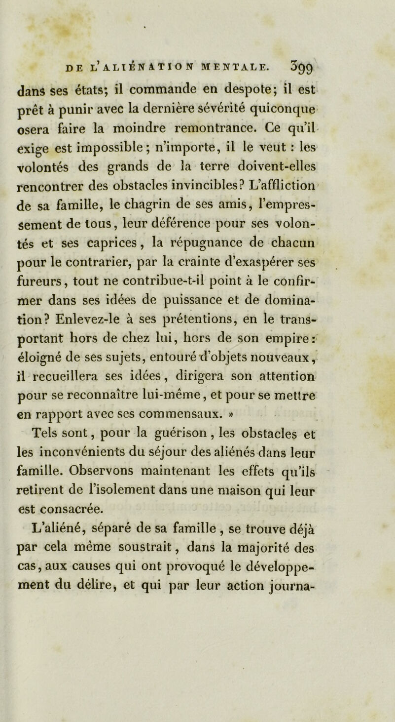 dans ses états; il commande en despote; il est prêt à punir avec la dernière sévérité quiconque osera faire la moindre remontrance. Ce qu’il exige est impossible; n’importe, il le veut : les volontés des grands de la terre doivent-elles rencontrer des obstacles invincibles? L’affliction de sa famille, le chagrin de ses amis, l’empres- sement de tous, leur déférence pour ses volon- tés et ses caprices, la répugnance de chacun pour le contrarier, par la crainte d’exaspérer ses fureurs, tout ne contribue-t-il point à le confir- mer dans ses idées de puissance et de domina- tion? Enlevez-le à ses prétentions, en le trans- portant hors de chez lui, hors de son empire: éloigné de ses sujets, entouré d’objets nouveaux, il recueillera ses idées, dirigera son attention pour se reconnaître lui-même, et pour se mettre en rapport avec ses commensaux. » Tels sont, pour la guérison, les obstacles et les inconvénients du séjour des aliénés dans leur famille. Observons maintenant les effets qu’ils retirent de l’isolement dans une maison qui leur est consacrée. L’aliéné, séparé de sa famille , se trouve déjà par cela même soustrait, dans la majorité des cas, aux causes qui ont provoqué le développe- ment du délire, et qui par leur action journa-