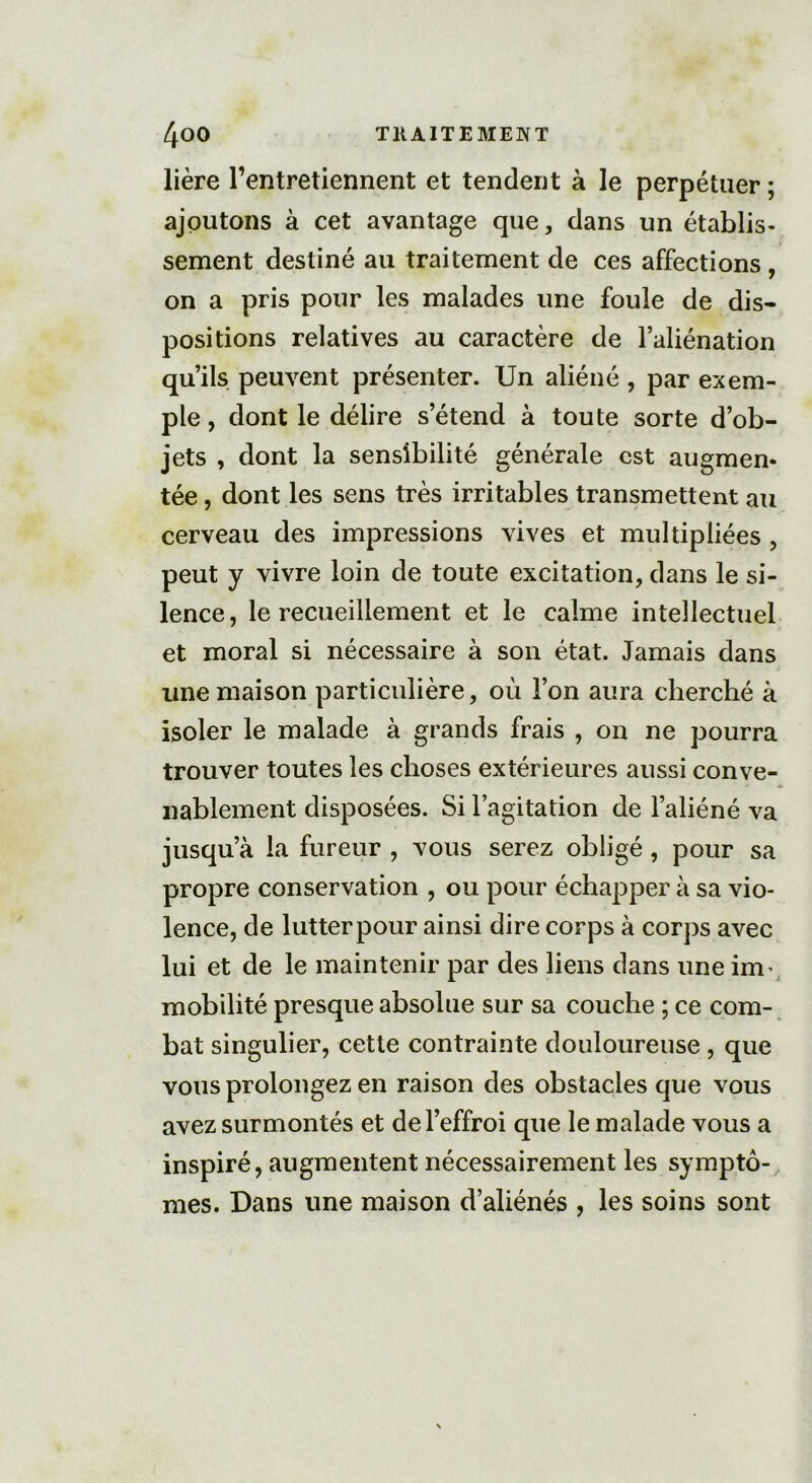 lière l’entretiennent et tendent à le perpétuer ; ajoutons à cet avantage que, dans un établis- sement destiné au traitement de ces affections , on a pris pour les malades une foule de dis- positions relatives au caractère de l’aliénation qu’ils peuvent présenter. Un aliéné , par exem- ple , dont le délire s’étend à toute sorte d’ob- jets , dont la sensibilité générale est augmen- tée , dont les sens très irritables transmettent au cerveau des impressions vives et multipliées , peut y vivre loin de toute excitation, dans le si- lence, le recueillement et le calme intellectuel et moral si nécessaire à son état. Jamais dans une maison particulière, où l’on aura cherché à isoler le malade à grands frais , on ne pourra trouver toutes les choses extérieures aussi conve- nablement disposées. Si l’agitation de l’aliéné va jusqu’à la fureur , vous serez obligé, pour sa propre conservation , ou pour échapper à sa vio- lence, de lutter pour ainsi dire corps à corps avec lui et de le maintenir par des liens dans une irm mobilité presque absolue sur sa couche ; ce com- bat singulier, cette contrainte douloureuse , que vous prolongez en raison des obstacles que vous avez surmontés et de l’effroi que le malade vous a inspiré, augmentent nécessairement les symptô- mes. Dans une maison d’aliénés , les soins sont