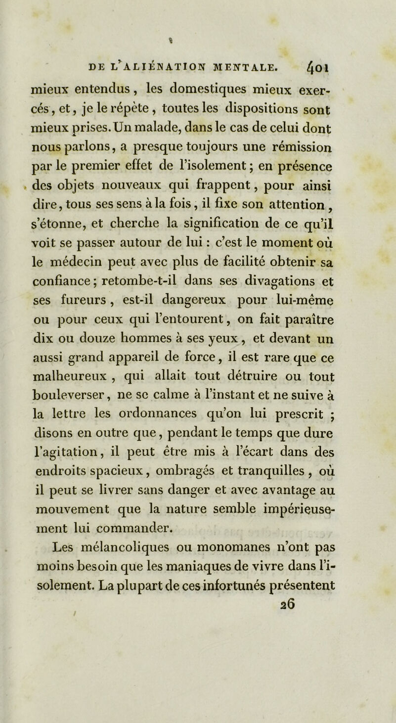 mieux entendus, les domestiques mieux exer- cés , et, je le répète , toutes les dispositions sont mieux prises.Un malade, dans le cas de celui dont nous parlons, a presque toujours une rémission par le premier effet de l’isolement ; en présence des objets nouveaux qui frappent, pour ainsi dire, tous ses sens à la fois, il fixe son attention , s’étonne, et cherche la signification de ce qu’il voit se passer autour de lui : c’est le moment où le médecin peut avec plus de facilité obtenir sa confiance ; retombe-t-il dans ses divagations et ses fureurs, est-il dangereux pour lui-même ou pour ceux qui l’entourent, on fait paraître dix ou douze hommes à ses yeux, et devant un aussi grand appareil de force, il est rare que ce malheureux , qui allait tout détruire ou tout bouleverser, ne se calme à l’instant et ne suive à la lettre les ordonnances qu’on lui prescrit ; disons en outre que, pendant le temps que dure l’agitation, il peut être mis à l’écart dans des endroits spacieux, ombragés et tranquilles , où il peut se livrer sans danger et avec avantage au mouvement que la nature semble impérieuse- ment lui commander. Les mélancoliques ou monomanes n’ont pas moins besoin que les maniaques de vivre dans l’i- solement. La plupart de ces infortunés présentent 26