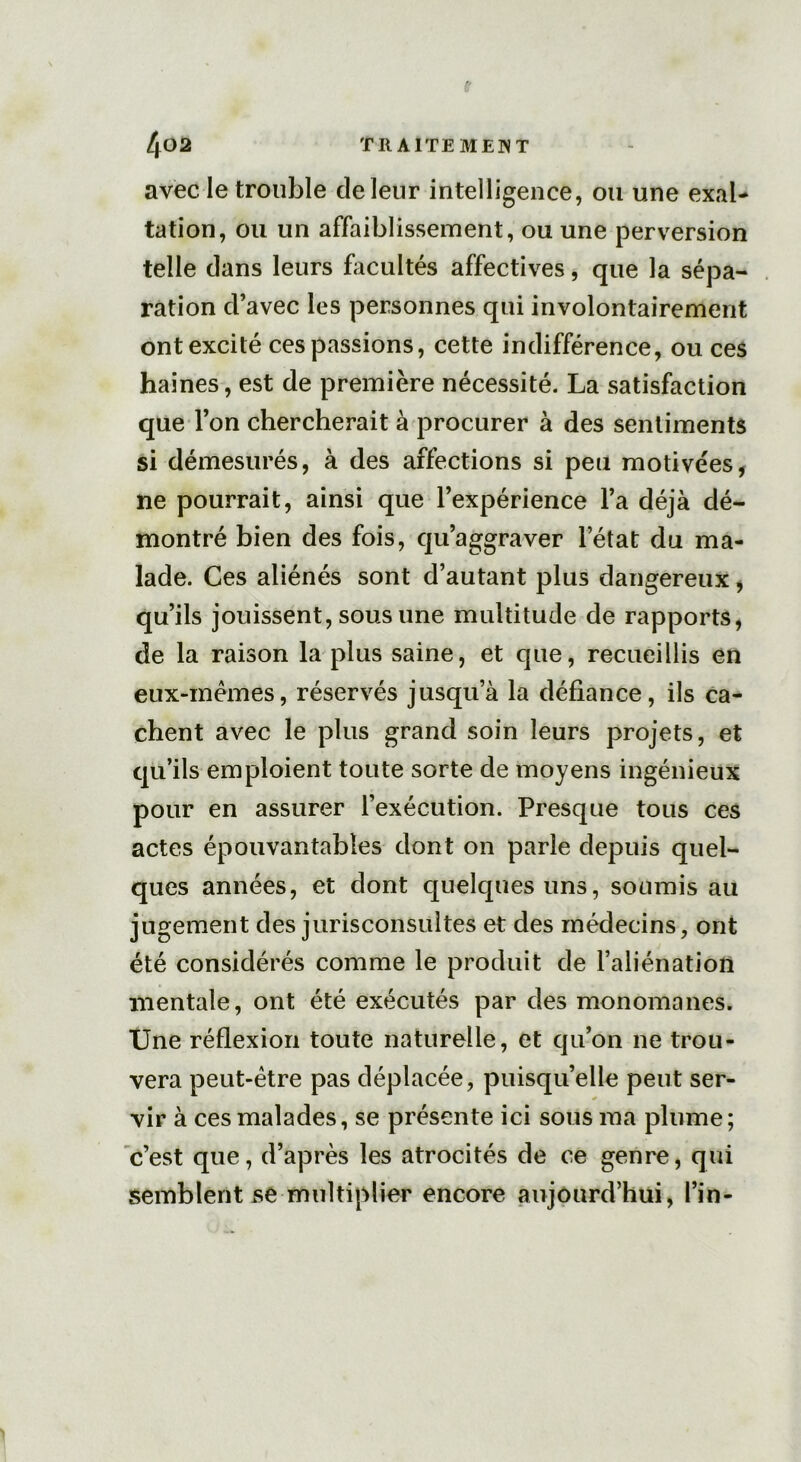 avec le trouble de leur intelligence, ou une exal- tation, ou un affaiblissement, ou une perversion telle dans leurs facultés affectives, que la sépa- ration d’avec les personnes qui involontairement ont excité ces passions, cette indifférence, ou ces haines, est de première nécessité. La satisfaction que l’on chercherait à procurer à des sentiments si démesurés, à des affections si peu motivées, ne pourrait, ainsi que l’expérience l’a déjà dé- montré bien des fois, qu’aggraver l’état du ma- lade. Ces aliénés sont d’autant plus dangereux, qu’ils jouissent, sous une multitude de rapports, de la raison la plus saine, et que, recueillis en eux-mêmes, réservés jusqu’à la défiance, ils ca- chent avec le plus grand soin leurs projets, et qu’ils emploient toute sorte de moyens ingénieux pour en assurer l’exécution. Presque tous ces actes épouvantables dont on parle depuis quel- ques années, et dont quelques uns, soumis au jugement des jurisconsultes et des médecins, ont été considérés comme le produit de l’aliénation mentale, ont été exécutés par des monomanes. Une réflexion toute naturelle, et qu’on 11e trou- vera peut-être pas déplacée, puisqu’elle peut ser- vir à ces malades, se présente ici sous ma plume; c’est que, d’après les atrocités de ce genre, qui semblent se multiplier encore aujourd’hui, l’in-