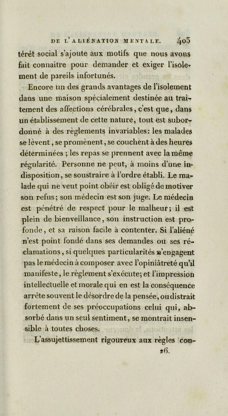 térèt social s’ajoute aux motifs que nous avons fait connaître pour demander et exiger l’isole- ment. de pareils infortunés. Encore un des grands avantages de l’isolement dans une maison spécialement destinée au trai- tement des affections cérébrales, c’est que, dans un établissement de cette nature, tout est subor- donné à des règlements invariables: les malades se lèvent, se promènent, se couchent à des heures déterminées ; les repas se prennent avec la meme régularité. Personne ne peut, à moins d’une in- disposition, se soustraire à l’ordre établi. Le ma- lade qui ne veut point obéir est obligé de motiver son refus; son médecin est son juge. Le médecin est pénétré de respect pour le malheur; il est plein de bienveillance, son instruction est pro- fonde , et sa raison facile à contenter. Si l’aliéné n’est point fondé dans ses demandes ou ses ré- clamations , si quelques particularités n’engagent pas le médecin à composer avec l’opiniâtreté qu’il manifeste, le règlement s’exécute;et l’impression intellectuelle et morale qui en est la conséquence arrête souvent le désordre de la pensée, ou distrait fortement de ses préoccupations celui qui, ab- sorbé dans un seul sentiment, se montrait insen- sible à toutes choses. L’assujettissement rigoureux aux règles con-