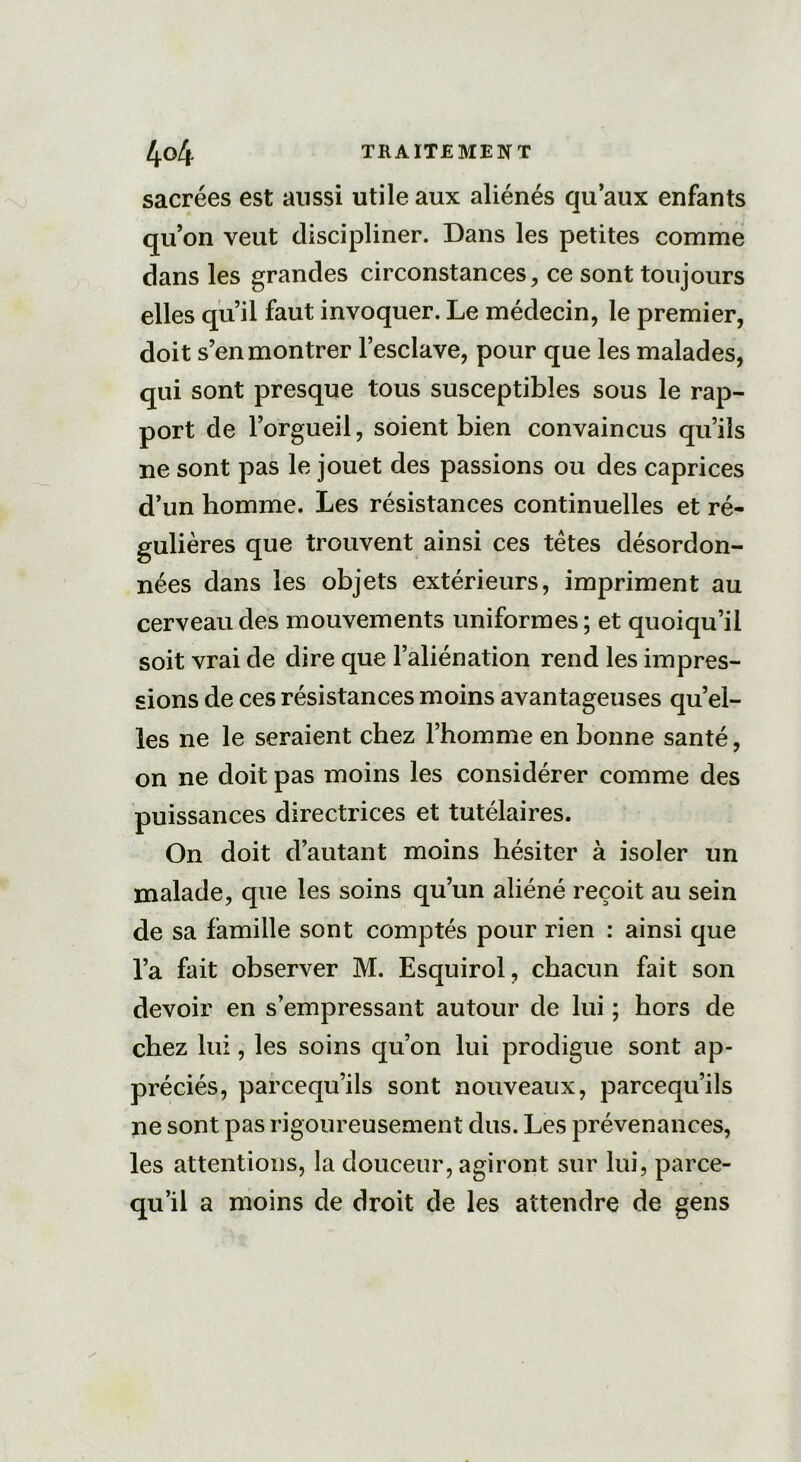sacrées est aussi utile aux aliénés qu’aux enfants qu’on veut discipliner. Dans les petites comme dans les grandes circonstances, ce sont toujours elles qu’il faut invoquer. Le médecin, le premier, doit s’en montrer l’esclave, pour que les malades, qui sont presque tous susceptibles sous le rap- port de l’orgueil, soient bien convaincus qu’ils ne sont pas le jouet des passions ou des caprices d’un homme. Les résistances continuelles et ré- gulières que trouvent ainsi ces têtes désordon- nées dans les objets extérieurs, impriment au cerveau des mouvements uniformes; et quoiqu’il soit vrai de dire que l’aliénation rend les impres- sions de ces résistances moins avantageuses qu’el- les ne le seraient chez l’homme en bonne santé, on ne doit pas moins les considérer comme des puissances directrices et tutélaires. On doit d’autant moins hésiter à isoler un malade, que les soins qu’un aliéné reçoit au sein de sa famille sont comptés pour rien : ainsi que l’a fait observer M. Esquirol, chacun fait son devoir en s’empressant autour de lui ; hors de chez lui, les soins qu’on lui prodigue sont ap- préciés, parcequ’ils sont nouveaux, parcequ’ils ne sont pas rigoureusement dus. Les prévenances, les attentions, la douceur, agiront sur lui, parce- qu’il a moins de droit de les attendre de gens