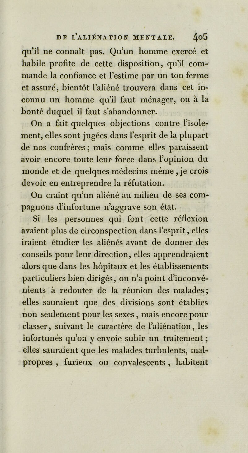 qu’il ne connaît pas. Qu’un homme exercé et habile profite de cette disposition, qu’il com- mande la confiance et l’estime par un ton ferme et assuré, bientôt l’aliéné trouvera dans cet in- connu un homme qu’il faut ménager, ou à la bonté duquel il faut s’abandonner. On a fait quelques objections contre l’isole- ment, elles sont jugées dans l’esprit de la plupart de nos confrères ; mais comme elles paraissent avoir encore toute leur force dans l’opinion du monde et de quelques médecins meme , je crois devoir en entreprendre la réfutation. On craint qu’un aliéné au milieu de ses com- pagnons d’infortune n’aggrave son état. Si les personnes qui font cette réflexion avaient plus de circonspection dans l’esprit, elles iraient étudier les aliénés avant de donner des conseils pour leur direction, elles apprendraient alors que dans les hôpitaux et les établissements particuliers bien dirigés, on n’a point d’inconvé- nients à redouter de la réunion des malades; elles sauraient que des divisions sont établies non seulement pour les sexes, mais encore pour classer, suivant le caractère de l’aliénation, les infortunés qu’on y envoie subir un traitement ; elles sauraient que les malades turbulents, mal- propres , furieux ou convalescents , habitent