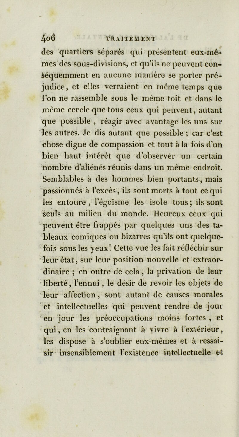 des quartiers séparés qui présentent eux-mê- mes des sous-divisions, et qu’ils ne peuvent con- séquemment en aucune manière se porter pré- judice, et elles verraient en même temps que l’on ne rassemble sous le meme toit et dans le même cercle que tous ceux qui peuvent, autant que possible , réagir avec avantage les uns sur les autres. Je dis autant que possible ; car c’est chose digne de compassion et tout à la fois d’un bien haut intérêt que d’observer un certain nombre d’aliénés réunis dans un même endroit. Semblables à des hommes bien portants, mais passionnés à l’excès, ils sont morts à tout ce qui les entoure, l’égoïsme les isole tous; ils sont seuls au milieu du monde. Heureux ceux qui peuvent être frappés par quelques uns des ta- bleaux comiques ou bizarres qu’ils ont quelque- fois sous les yeux! Cette vue les fait réfléchir sur leur état, sur leur position nouvelle et extraor- dinaire ; en outre de cela, la privation de leur liberté, l’ennui, le désir de revoir les objets de leur affection, sont autant de causes morales et intellectuelles qui peuvent rendre de jour en jour les préoccupations moins fortes , et qui, en les contraignant à vivre à l’extérieur, les dispose à s’oublier eux-mêmes et à ressai- sir insensiblement l’existence intellectuelle et
