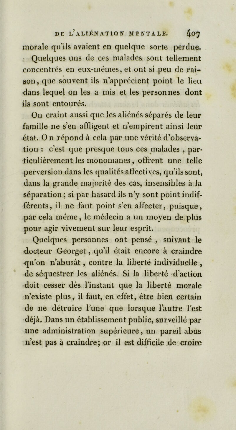 morale qu’ils avaient en quelque sorte perdue. Quelques uns de ces malades sont tellement concentrés en eux-mêmes, et ont si peu de rai- son, que souvent ils n’apprécient point le lieu dans lequel on les a mis et les personnes dont ils sont entourés. On craint aussi que les aliénés séparés de leur famille ne s’en affligent et n’empirent ainsi leur état. O n répond à cela par une vérité d’observa- tion : c’est que presque tous ces malades , par- ticulièrement les monomanes, offrent une telle perversion dans les qualités affectives, qu’ils sont, dans la grande majorité des cas, insensibles à la séparation ; si par hasard ils n’y sont point indif- férents, il ne faut point s’en affecter, puisque, par cela même, le médecin a un moyen de plus pour agir vivement sur leur esprit. Quelques personnes ont pensé , suivant le docteur Georget, qu’il était encore à craindre qu’on n’abusât, contre la liberté individuelle , de séquestrer les aliénés. Si la liberté d’action doit cesser dès l’instant que la liberté morale n’existe plus, il faut, en effet, être bien certain de ne détruire l’une que lorsque l’autre l’est déjà. Dans un établissement public, surveillé par une administration supérieure, un pareil abus n’est pas à craindre; or il est difficile de croire