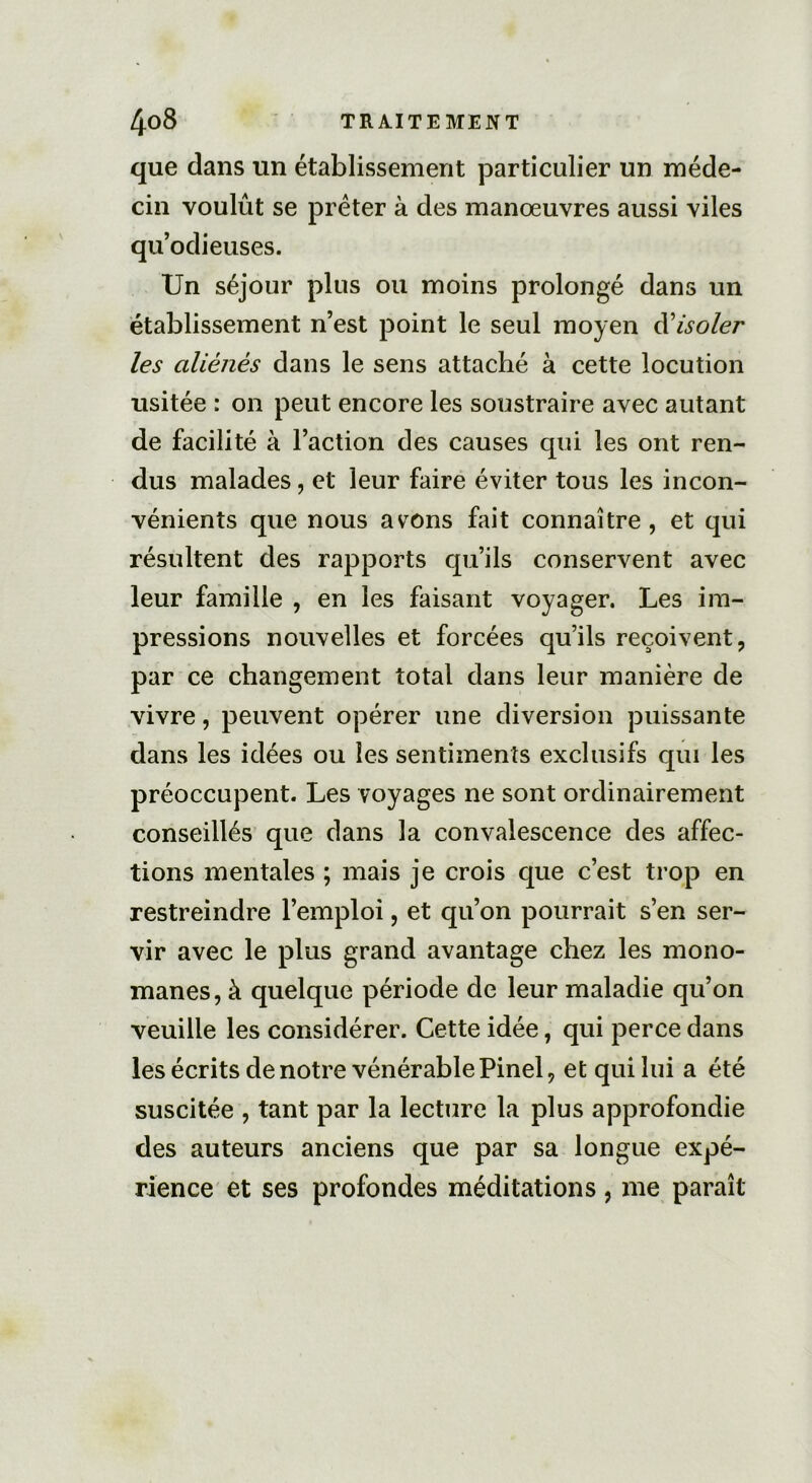 que dans un établissement particulier un méde- cin voulût se prêter à des manoeuvres aussi viles qu’odieuses. Un séjour plus ou moins prolongé dans un établissement n’est point le seul moyen d'isoler les aliénés dans le sens attaché à cette locution usitée : on peut encore les soustraire avec autant de facilité à l’action des causes qui les ont ren- dus malades, et leur faire éviter tous les incon- vénients que nous avons fait connaître, et qui résultent des rapports qu’ils conservent avec leur famille , en les faisant voyager. Les im- pressions nouvelles et forcées qu’ils reçoivent, par ce changement total dans leur manière de vivre, peuvent opérer une diversion puissante dans les idées ou les sentiments exclusifs qui les préoccupent. Les voyages ne sont ordinairement conseillés que dans la convalescence des affec- tions mentales ; mais je crois que c’est trop en restreindre l’emploi, et qu’on pourrait s’en ser- vir avec le plus grand avantage chez les mono- mânes, à quelque période de leur maladie qu’on veuille les considérer. Cette idée, qui perce dans les écrits de notre vénérable Pinel, et qui lui a été suscitée , tant par la lecture la plus approfondie des auteurs anciens que par sa longue expé- rience et ses profondes méditations, me paraît