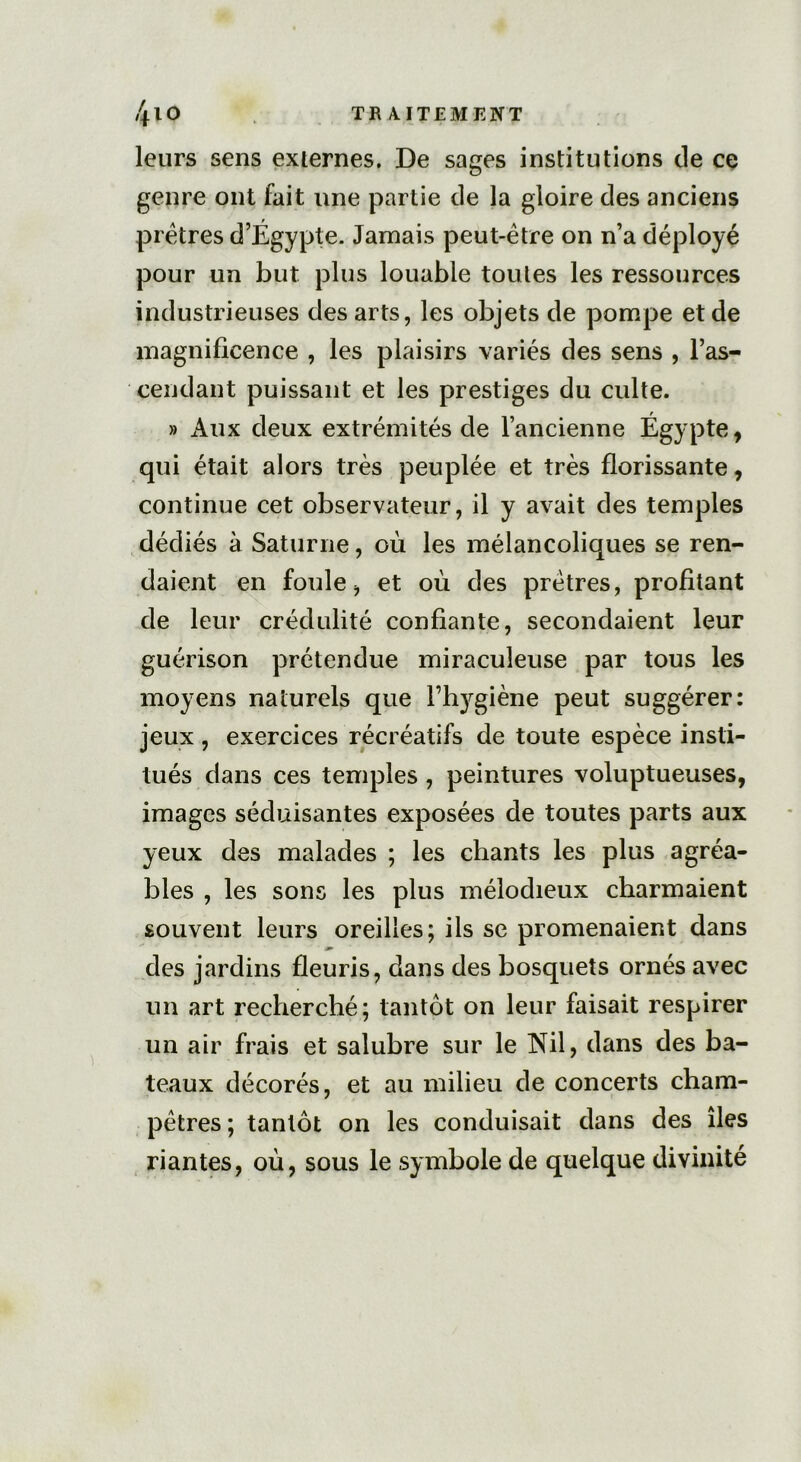 leurs sens externes. De sages institutions de ce genre ont fait une partie de la gloire des anciens prêtres d’Égypte. Jamais peut-être on n’a déployé pour un but plus louable toutes les ressources industrieuses des arts, les objets de pompe et de magnificence , les plaisirs variés des sens , l’as- cendant puissant et les prestiges du culte. » Aux deux extrémités de l’ancienne Égypte, qui était alors très peuplée et très florissante, continue cet observateur, il y avait des temples dédiés à Saturne, où les mélancoliques se ren- daient en foule, et où des prêtres, profitant de leur crédulité confiante, secondaient leur guérison prétendue miraculeuse par tous les moyens naturels que l’hygiène peut suggérer: jeux , exercices récréatifs de toute espèce insti- tués dans ces temples , peintures voluptueuses, images séduisantes exposées de toutes parts aux yeux des malades ; les chants les plus agréa- bles , les sons les plus mélodieux charmaient souvent leurs oreilles; ils se promenaient dans des jardins fleuris, dans des bosquets ornés avec un art recherché; tantôt on leur faisait respirer un air frais et salubre sur le Nil, dans des ba- teaux décorés, et au milieu de concerts cham- pêtres ; tantôt on les conduisait dans des îles riantes, où, sous le symbole de quelque divinité