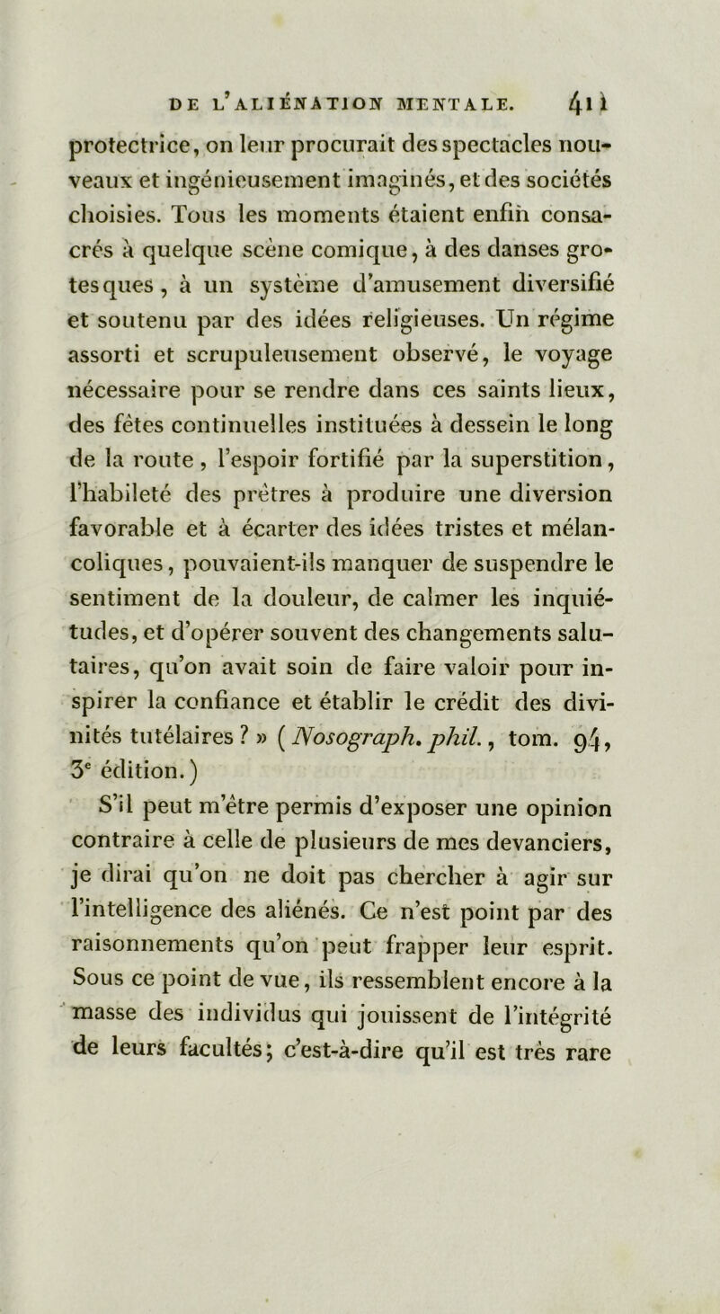 protectrice, on leur procurait des spectacles nou- veaux et ingénieusement imaginés, et des sociétés choisies. Tous les moments étaient enfin consa- crés à quelque scène comique, à des danses gro- tesques, à un système d’amusement diversifié et soutenu par des idées religieuses. Un régime assorti et scrupuleusement observé, le voyage nécessaire pour se rendre dans ces saints lieux, des fêtes continuelles instituées à dessein le long de la route , l’espoir fortifié par la superstition, l’habileté des prêtres à produire une diversion favorable et à écarter des idées tristes et mélan- coliques, pouvaient-ils manquer de suspendre le sentiment de la douleur, de calmer les inquié- tudes, et d’opérer souvent des changements salu- taires, qu’on avait soin de faire valoir pour in- spirer la confiance et établir le crédit des divi- nités tutélaires ?»( Nosograph, phil., tom. 94, 3e édition.) S’il peut m’être permis d’exposer une opinion contraire à celle de plusieurs de mes devanciers, je dirai qu’on ne doit pas chercher à agir sur l’intelligence des aliénés. Ce n’est point par des raisonnements qu’on peut frapper leur esprit. Sous ce point de vue, ils ressemblent encore à la masse des individus qui jouissent de l’intégrité de leurs facultés; c’est-à-dire qu’il est très rare