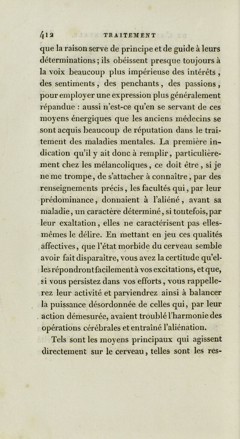 que la raison serve de principe et de guide à leurs déterminations ; ils obéissent presque toujours à la voix beaucoup plus impérieuse des intérêts , des sentiments , des penchants, des passions , pour employer une expression plus généralement répandue : aussi n’est-ce qu’en se servant de ces moyens énergiques que les anciens médecins se sont acquis beaucoup de réputation dans le trai- tement des maladies mentales. La première in- dication qu’il y ait donc à remplir, particulière- ment chez les mélancoliques, ce doit être , si je ne me trompe, de s’attacher à connaître, par des renseignements précis, les facultés qui, par leur prédominance, donnaient à l’aliéné, avant sa maladie, un caractère déterminé, si toutefois,par leur exaltation, elles ne caractérisent pas elles- mêmes le délire. En mettant en jeu ces qualités affectives, que l’état morbide du cerveau semble avoir fait disparaître, vous avez la certitude qu’el- les répondront facilement à vos excitations, et que, si vous persistez dans vos efforts, vous rappelle- rez leur activité et parviendrez ainsi à balancer la puissance désordonnée de celles qui, par leur action démesurée, avaient troublé l'harmonie des opérations cérébrales et entraîné l’aliénation. Tels sont les moyens principaux qui agissent directement sur le cerveau, telles sont les res-