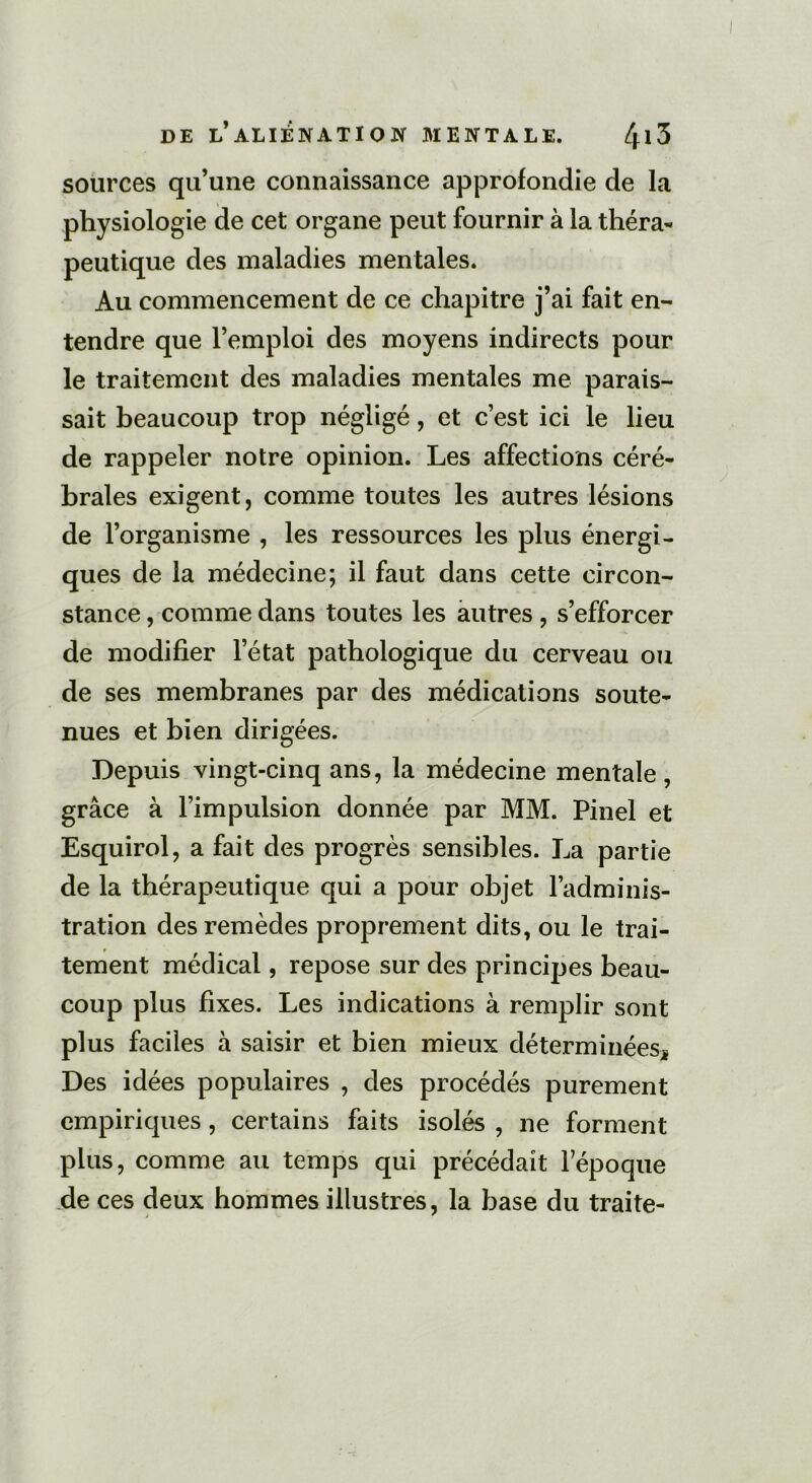 sources qu’une connaissance approfondie de la physiologie de cet organe peut fournir à la théra- peutique des maladies mentales. Au commencement de ce chapitre j’ai fait en- tendre que l’emploi des moyens indirects pour le traitement des maladies mentales me parais- sait beaucoup trop négligé, et c’est ici le lieu de rappeler notre opinion. Les affections céré- brales exigent, comme toutes les autres lésions de l’organisme , les ressources les plus énergi- ques de la médecine; il faut dans cette circon- stance , comme dans toutes les autres , s’efforcer de modifier l’état pathologique du cerveau ou de ses membranes par des médications soute- nues et bien dirigées. Depuis vingt-cinq ans, la médecine mentale , grâce à l’impulsion donnée par MM. Pinel et Esquirol, a fait des progrès sensibles. La partie de la thérapeutique qui a pour objet l’adminis- tration des remèdes proprement dits, ou le trai- tement médical, repose sur des principes beau- coup plus fixes. Les indications à remplir sont plus faciles à saisir et bien mieux déterminées* Des idées populaires , des procédés purement empiriques , certains faits isolés , ne forment plus, comme au temps qui précédait l’époque de ces deux hommes illustres, la base du traite-