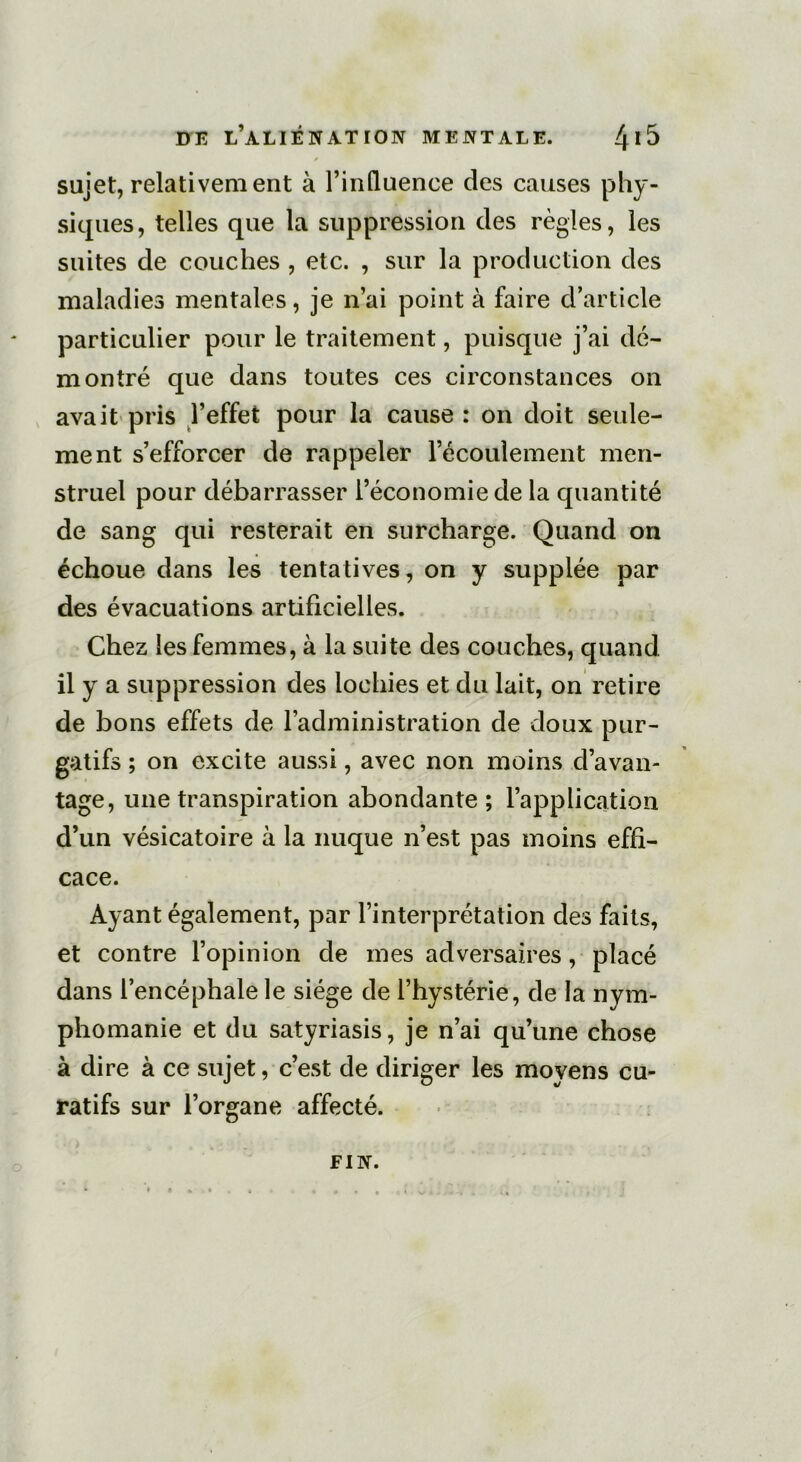 sujet, relativement à l’influence des causes phy- siques, telles que la suppression des règles, les suites de couches , etc. , sur la production des maladies mentales, je n’ai point à faire d’article particulier pour le traitement, puisque j’ai dé- montré que dans toutes ces circonstances on avait pris l’effet pour la cause : on doit seule- ment s’efforcer de rappeler l’écoulement men- struel pour débarrasser l’économie de la quantité de sang qui resterait en surcharge. Quand on échoue dans les tentatives, on y supplée par des évacuations artificielles. Chez les femmes, à la suite des couches, quand il y a suppression des lochies et du lait, on retire de bons effets de l’administration de doux pur- gatifs ; on excite aussi, avec non moins d’avan- tage, une transpiration abondante; l’application d’un vésicatoire à la nuque n’est pas moins effi- cace. Ayant également, par l’interprétation des faits, et contre l’opinion de mes adversaires, placé dans l’encéphale le siège de l’hystérie, de la nym- phomanie et du satyriasis, je n’ai qu’une chose à dire à ce sujet, c’est de diriger les moyens cu- ratifs sur l’organe affecté. FIN.