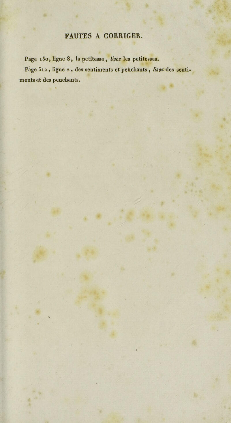 FAUTES A CORRIGER. Page i5o,ligneS, la petitesse, lisez les petitesses. Page 5i2 , ligne 2 , des sentiments et penchants , lisez des senti- ments et des penchants.
