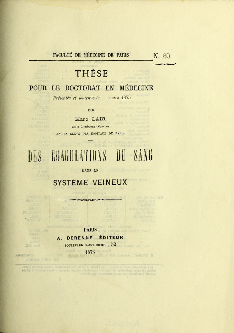 THÈSE POUR LE DOCTORAT EN MÉDECINE Présentée et soutenue le mars i875 PAR Marc L.AIR Né à Clierbourg (Manche) ANCIEN ÉLÈVE DES HOPITAUX DE PARIS DAxNS LE SYSTÈME VEINEUX PARIS A. DERENNE, ÉDITEUR BOULEVARD SAINT-MICHEL, 52 1875