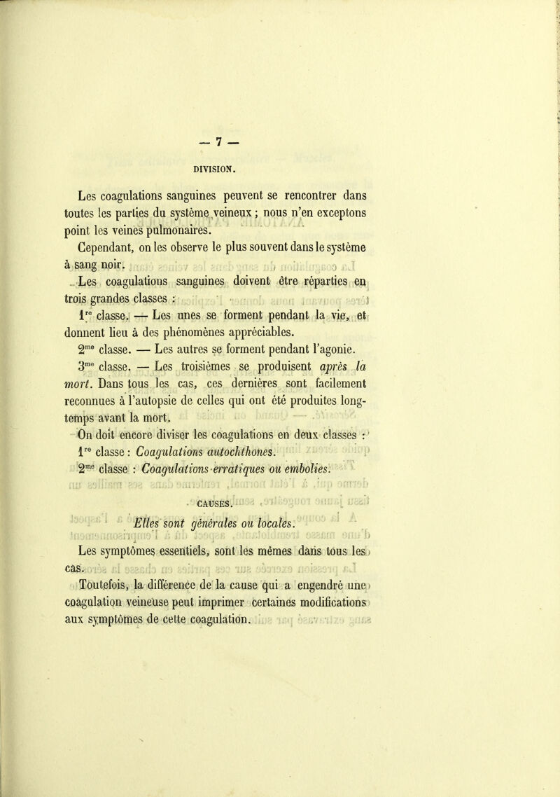 DIVISION. Les coagulations sanguines peuvent se rencontrer dans toutes les parties du système veineux ; nous n'en exceptons point les veines pulmonaires. Cependant, on les observe le plus souvent dans le système à sang noir. , ..'Les coagulations sanguines doivent être réparties en trois grandes classes : i 1'^ classe. — Les unes se forment pendant la vie, et donnent lieu à des phénomènes appréciables. 2^ classe. — Les autres se forment pendant l'agonie. 3® classe. — Les troisièmes se produisent après la mort. Dans tous les cas, ces dernières sont facUement reconnues à l'autopsie de celles qui ont été produites long- temps avant la mort. - On doit encore diviser les coagulations en deux classes : ' chssQ: Coagulations autochthones. 2^® classe : Coagulations erratiques ou embolies. • CAUSES, iii vd iJÙ>.^^m 9fll3fi[ II8ëi} Elles sont générales ou locales. Les symptômes essentiels, sont les mêmes dans tous lesu Toutefois, la différence de la cause qui a engendré une,) coagulation veineuse peut imprimer certaines modifications > aux symptômes de cette coagulation, iiua niq ofcjivinjzy ^tiii8