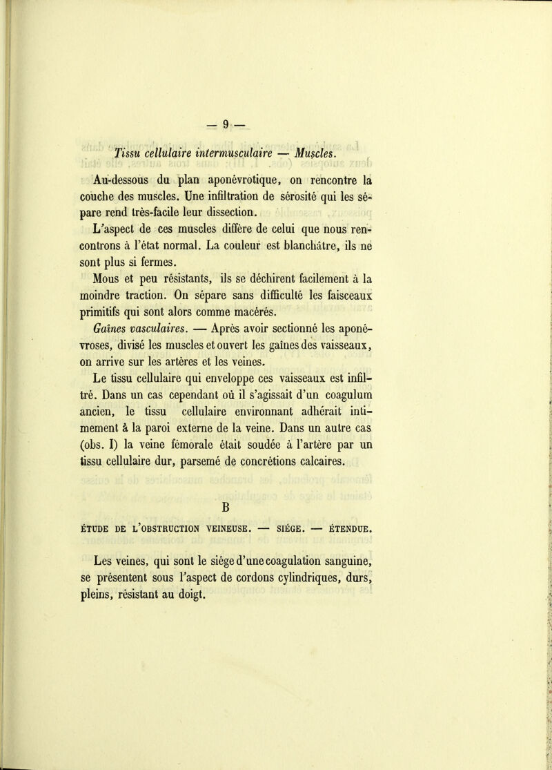 Tissu cellulaire intermusculaire — Muscles. ,...[■ Au-dessous du plan aponévrotique, on rencontre la couche des muscles. Une infiltration de sérosité qui les sé- pare rend très-facile leur dissection. L^aspect de ces muscles diffère de celui que nous ren- controns à l'état normal. La couleur est blanchâtre, ils ne sont plus si fermes. Mous et peu résistants, ils se déchirent facilement à la moindre traction. On sépare sans difficulté les faisceaux primitifs qui sont alors comme macérés. Gaines vasculaires. — Après avoir sectionné les aponé- vroses, divisé les muscles et ouvert les gaines des vaisseaux, on arrive sur les artères et les veines. Le tissu cellulaire qui enveloppe ces vaisseaux est infil- tré. Dans un cas cependant où il s'agissait d'un coagulum ancien, le tissu cellulaire environnant adhérait inti- mement à la paroi externe de la veine. Dans un autre cas (obs. I) la veine fémorale était soudée à l'artère par un tissu cellulaire dur, parsemé de concrétions calcaires. B ÉTUDE DE l'obstruction VEINEUSE. — SIÈGE. — ÉTENDUE. Les veines, qui sont le siège d'une coagulation sanguine, se présentent sous Taspect de cordons cylindriques, durs, pleins, résistant au doigt.