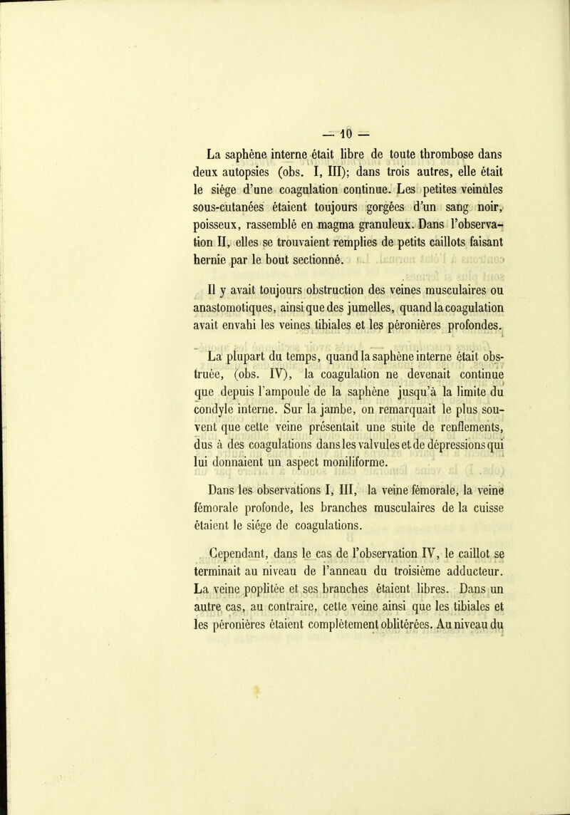 La saphène interne était libre de toute thrombose dans deux autopsies (obs. I, III); dans trois autres, elle était le siège d'une coagulation continue. Les petites veinules sous-cutanées étaient toujours gorgées d'un sang noir, poisseux, rassemblé en magma granuleux. Dans l'observa- tion II, elles se trouvaient remplies de petits caillots faisant hernie par le bout sectionné. Il y avait toujours obstruction des veines musculaires ou anastomotiques, ainsique des jumelles, quand la coagulation avait envahi les veines tibiales et les péronières profondes. La plupart du temps, quand la saphène interne était obs- truée, (obs. IV), la coagulation ne devenait continue que depuis lampoule de la saphène jusqu'à la limite du condyle interne. Sur la jambe, on remarquait le plus sou- vent que cette veine présentait une suite de renflements, dus à des coagulations dans les valvules et de dépressions qui lui donnaient un aspect moniliforme. Dans les observations I, III, la veine fémorale, la veine fémorale profonde, les branches musculaires de la cuisse étaient le siège de coagulations. Cependant, dans le cas de l'observation IV, le caillot se terminait au niveau de l'anneau du troisième adducteur. La veine poplitée et ses branches étaient libres. Dans un autre cas, au contraire, cette veine ainsi que les tibiales et les péronières étaient complètement oblitérées. Au niveau du