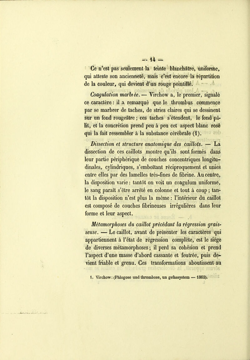 • Ce n'est pas seulement la teinte blanchâtre, uniforme, qui atteste son ancienneté, mais c'est encore la répartition de la couleur, qui devient d'un rouge pointillé. ■ Coagulation marhèe.— Virchow a, le premier, signalé ce caractère : il a remarqué que le thrombus commence par se marbrer de taches, de stries claires qui se dessinent sur un fond rougeâtre ; ces taches s'étendent, le fond pâ- lit, et la concrétion prend peu à peu cet aspect blanc rosé qui la fait ressembler à la substance cérébrale (1). Dissection et structure anatomique des caillots. — La dissection de ces caillots montre qu'ils sont formés dans leur partie périphérique de couches concentriques longitu^f dinales, cylindriques, s'emboîtant réciproquement et unies entre elles par des lamelles trés-fmes de fibrine. Au centre, la disposition varie : tantôt on voit un coagulum uniforme, le sang parait s'être arrêté en colonne et tout à coup ; tan- tôt la disposition n'est plus la même : l'intérieur du caillot est composé de couches fîbrineuses irréguliéres dans leur forme et leur aspect. Métamorphoses du caillot précédant la régression grais- seuse. — Le caillot, avant de présenter les caractères qui appartiennent à l'état de régression complète, est le siège de diverses métamorphoses ; il perd sa cohésion et prend l'aspect d'une masse d'abord cassante et feutrée, puis de- vient friable et grenu. Ces transformations aboutissent au 1. Virchow : (Phlogose und thrombose, un gefessystem — 1862).