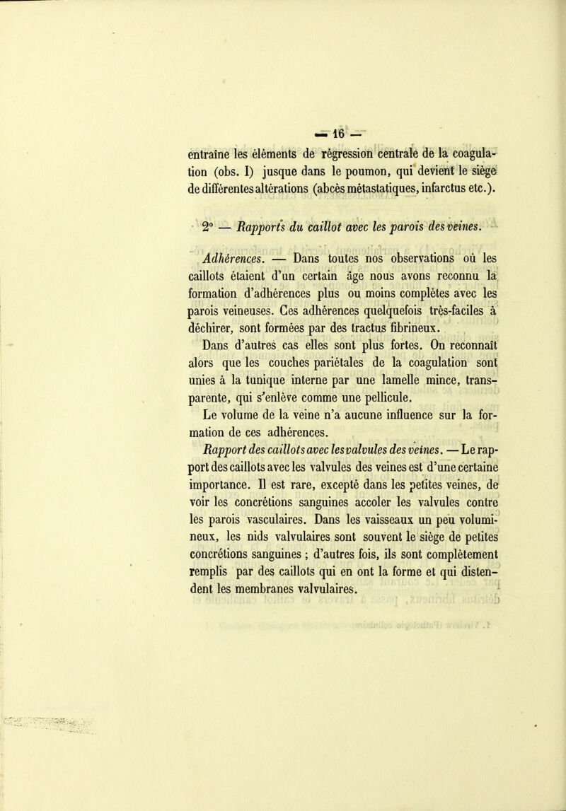 entraîne les éléments de régression centrale de la coagula-^ tion (obs. I) jusque dans le poumon, qui devient le siège de différentes altérations (abcès métastatiques, infarctus etc.)- • 2** — Rapports du caillot avec les parois des veines. Adhérences. — Dans toutes nos observations où les caillots étaient d'un certain âge nous avons reconnu la formation d'adhérences plus ou moins complètes avec les parois veineuses. Ces adhérences quelquefois très-faciles à déchirer, sont formées par des tractus fibrineux. Dans d'autres cas elles sont plus fortes. On reconnaît alors que les couches pariétales de la coagulation sont unies à la tunique interne par une lamelle mince, transr parente, qui s'enlève comme une pelUcule. Le volume de la veine n'a aucune influence sur la for- mation de ces adhérences. Rapport des caillots avec les valvules des veines. — Le rap- port des caillots avec les valvules des veines est d'une certaine importance. Il est rare, excepté dans les petites veines, de voir les concrétions sanguines accoler les valvules contre les parois vasculaires. Dans les vaisseaux un peu volumi- neux, les nids valvulaires sont souvent le siège de petites concrétions sanguines ; d'autres fois, ils sont complètement remplis par des caillots qui en ont la forme et qui disten- dent les membranes valvulaires. '