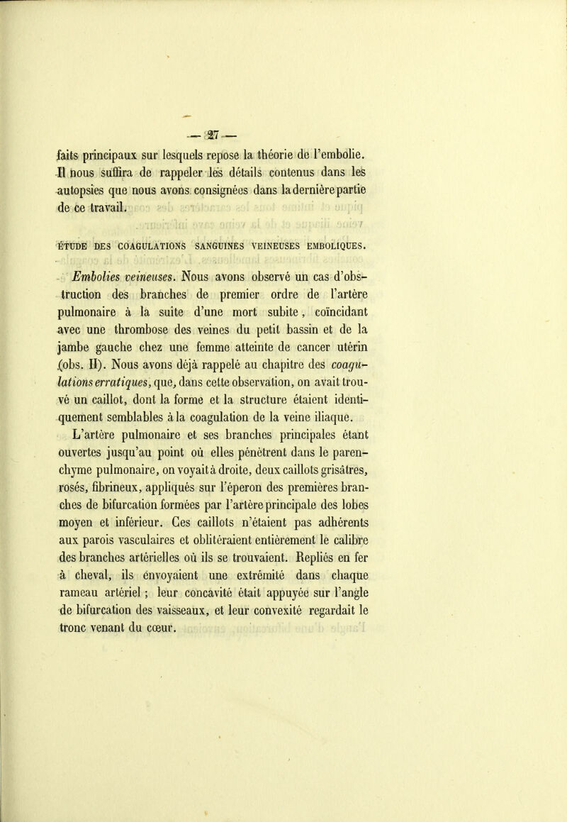 — ,i7 — faits principaux sur lesquels repose la théorie de l'embolie. Il nous suffira de rappeler lés détails contenus dans les autopsies que nous avons consignées dans la dernière partie de ce travail. ■ÉTUDE DES COAGULATIONS SANGUINES VEINEUSES EMBOLIQUES. Embolies veineuses. Nous avons observé un cas d'obs- truction des branches de premier ordre de l'artère pulmonaire à la suite d'une mort subite, coïncidant avec une thrombose des veines du petit bassin et de la jambe gauche chez une femme atteinte de cancer utérin .(obs. II). Nous avons déjà rappelé au chapitre des coagu- lations erratiques, que, dans cette observation, on avait trou- vé un caillot, dont la forme et la structure étaient identi- quement semblables à la coagulation de la veine ihaque. L'artère pulmonaire et ses branches principales étant ouvertes jusqu'au point où elles pénètrent dans le paren- chyme pulmonaire, on voyait à droite, deux caillots grisâtres, rosés, fibrineux, appliqués sur l'éperon des premières bran- ches de bifurcation formées par l'artère principale des lobes moyen et inférieur. Ces caillots n'étaient pas adhérents aux parois vasculaires et oblitéraient entièrement le calibre des branches artérielles où ils se trouvaient. Repliés en fer à cheval, ils envoyaient une extrémité dans chaque rameau artériel ; leur concavité était appuyée sur l'angle de bifurcation des vaisseaux, et leur convexité regardait le tronc venant du cœur.