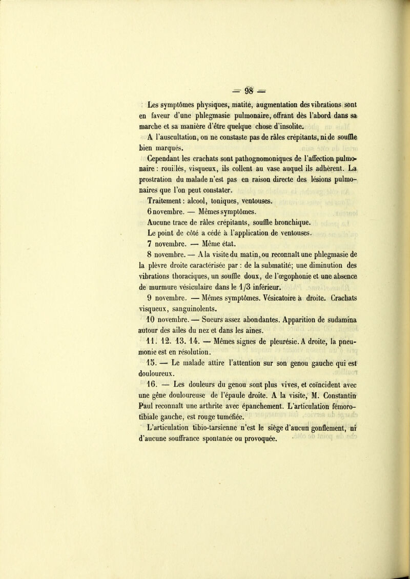 Les symptômes physiques, matité, augmentation des vibrations sont en faveur d'une phlegmasie pulmonaire, offrant dès l'abord dans sa marche et sa manière d'être quelque chose d'insolite. A l'auscultation, on ne constaste pas de râles crépitants, ni de souffle bien marqués. Cependant les crachats sont pathognomoniques de l'affection pulmo» naire : rouiilés, visqueux, ils collent au vase auquel ils adhèrent. La prostration du malade n'est pas en raison directe des lésions pulmo- naires que l'on peut constater. Traitement : alcool, toniques, ventouses. 6 novembre. — Mêmes symptômes. Aucune trace de râles crépitants, souffle bronchique. Le point de côté a cédé à l'application de ventouses. 7 novembre. — Même état. 8 novembre. — A la visite du matin, ou reconnaît une phlegmasie de la plèvre droite caractérisée par : de la submatité; une diminution des vibrations thoraciques, un souffle doux, de l'œgophonie et une absence de murmure vésiculaire dans le i /3 inférieur. 9 novembre. — Mêmes symptômes. Vésicatoire à droite. Crachats visqueux, sanguinolents. 10 novembre. — Sueurs assez abondantes. Apparition de sudamina autour des ailes du nez et dans les aines. 11. 12. 13, 14. — Mêmes signes de pleurésie. A droite, la pneu- monie est en résolution. 15. — Le malade attire l'attention sur son genou gauche qui est douloureux. 16. — Les douleurs du genou sont plus vives, et coïncident avec une gêne douloureuse de l'épaule droite. A la visite, M. Constantin Paul reconnaît une arthrite avec épanchement. L'articulation fémoro- tibiale gauche, est rouge tuméfiée. L'articulation tibio-tarsienne n'est le siège d'aucun gonflement, ni d'aucune souffrance spontanée ou provoquée.