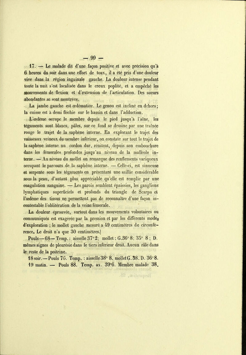 17. — Le malade dit d'une façon positive et avec précision qu'à 6 heures du soir dans une effort de toux, il a été pris d'une douleur vive dans la région inguinale gauche. La douleur intense pendant toute la nuit s'est localisée dans le creux poplité, et a empêché les mouvements de flexion et d'extension de l'articulation. Des sueurs abondantes se sont montrées. . v-f ^ --n - La jambe gauche est œdématiée. Le genou est incliné en dehors; la cuisse est à demi fléchie sur le bassin et dans l'adduction. L'œdème occupe le membre depuis le pied jusqu'à laine, les téguments sont blancs, pâles, sur ce fond se dessine par une traînée rouge le trajet de la saphène interne. En explorant le trajet des vaisseaux veineux du membre inférieur, on constate sur tout le trajet de la saphène interne un cordon dur, rénitent, depuis son embouchure dans les fémorales profondes jusqu'au niveau de la malléole in- terne. — Au niveau du mollet on remarque des renflements variqueux occupant le parcours de la saphène interne. — Celle-ci, est sinueuse et serpente sous les téguments en présentant une saillie considérable sous la peau, d'autant plus, appréciable qu'elle est remplie par une coagulation sanguine. — Les parois semblent épaissies, les ganglions lymphatiques superficiels et profonds du triangle de Scarpa et l'œdème des tissus ne permettent pas de reconnaître d'une façon in- contestable l'oblitération de la veine fémorale. La douleur éprouvée, surtout dans les mouvements volontaires ou communiqués est exagérée par la pression et par les différents modeg d'exploration ; le mollet gauche mesuré a 49 centimètres de circonfé- rence. Le droit n'a que 30 centimètres.! Pouls—68—Temp.: aisselle 37°2; mollet : G.36''8; 35° 8; D. mêmes signes de pleurésie dans le tiers inférieur droit. Aucun râle dans lie preste de la poitrine. 18soir.—Pouls 70. Temp. : aisselleSS 8. molletG.38. D. 36°8. 19 matin. — Pouls 88. Temp, ax. 39°6. Membre malade 38.