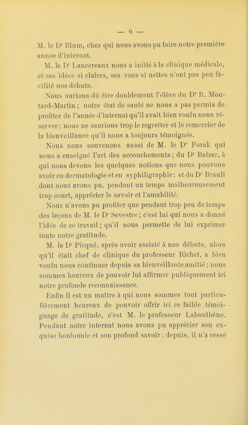 — () — M. le D- Rlum, chez qui nous avons pu faire notre première année d'internat. M. le D- Lancereaux nous a initié à la clinique médicale, et ses idées si claires, ses vues si nettes n'ont pas peu fa- cilité nos débuts. Nous aurions dû être doublement l'élève du D R. Mou- tard-Martin ; notre état de santé ne nous a pas permis de profiter de l'année d'internat qu'il avait bien voulu nous ré- server ; nous ne saurions trop le regretter et le remercier de la bienveillance qu'il nous a toujours témoignée. Nous nous souvenons aussi de M. le D' Porak qui nous a enseigné l'art des accouchements; du D Balzer, à qui nous devons les quelques notions que nous pouvons avoir en dermatologie et en syphiligraphie ; et du Brault dont nous avons pu, pendant un temps malheureusement trop court, apprécier le savoir et l'amabilité. Nous n'avons pu profiter que pendant trop peu de temps des leçons de M. le D Sevestre ; c'est lui qui nous a donné l'idée de ce travail; qu'il nous permette de lui exprimer toute notre gratitude. M. le D' Picqué, après avoir assisté à nos débuts, alors qu'il était chef de clinique du professeur Richet, a bien voulu nous continuer depuis sa bienveillante amitié ; nous sommes heureux de pouvoir lui affirmer publiquement ici notre profonde reconnaissance. Enfin il est un maître à qui nous sommes tout particu- lièrement heureux de pouvoir offrir ici ce faible témoi- gnage de gratitude, c'est M. le professeur Laboulbène. Pendant notre internat nous avons pu apprécier son ex- quise bonhomie et son profond savoir ; depuis, il n'a cessé