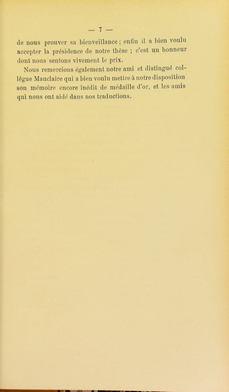 — 7 — de nous prouver sa bienveillance ; enfin il a hien voulu accepter la présidence de notre thèse ; c'est un honneur dont nous sentons vivement le prix. Nous remercions également notre ami et distingué col- lègue Mauclaire qui a bien voulu mettre à notre disposition son mémoire encore inédit de médaille d'or, et les amis qui nous ont aidé dans nos traductions.