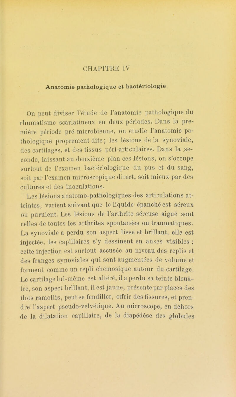 Anatomie pathologique et bactériologie. On peut diviser Tétude de ranatomie pathologique du rhumatisme scarlatineux en deux périodes. Dans la pre- mière période pré-microbienne, on étudie l'anatomie pa- thologique proprement dite ; les lésions de la synoviale, des cartilages, et des tissus péri-articulaires. Dans la .se- conde, laissant au deuxième plan ces lésions, on s'occupe surtout de l'examen bactériologique du pus et du sang, soit par l'examen microscopique direct, soit mieux par des cultures et des inoculations. Les lésions anatomo-pathologiques des articulations at- teintes, varient suivant que le liquide épanché est séreux ou purulent. Les lésions de l'arthrite séreuse aiguë sont celles de toutes les arthrites spontanées ou traumatiques. La synoviale a perdu son aspect lisse et brillant, elle est injectée, les capillaires s'y dessinent en anses visibles ; cette injection est surtout accusée au niveau des replis et des franges synoviales qui sont augmentées de volume et forment comme un repli chémosique autour du cartilage. Le cartilage lui-même est altéré, il a perdu sa teinte bleuâ- tre, son aspect brillant, il est jaune, présente par places des îlots ramollis, peut se fendiller, offrir des fissures, et pren- dre l'aspect pseudo-velvétique. Au microscope, en dehors de la dilatation capillaire, de la diapédèse des globules