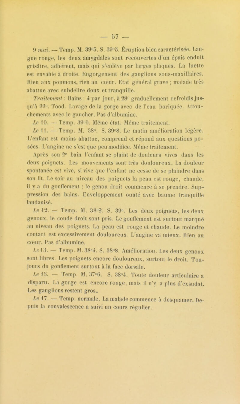 9 mai. — Temp. M. 39o5. S. 39o5. Éruption bien caractérisée. Lan- gue rouge, les deux amygdales sont recouvertes d'un épais enduit grisâtre, adhérent, mais qui s'enlève par larges plaques. La luette est envahie à droite. Engorgement des ganglions sous-maxillaires. Rien aux poumons, rien au cœur. Etat général grave ; malade très abattue avec subdélire doux et tranquille. Traitement : Bains : 4 par jour, à 28^ graduellement refroidis jus- qu'à 22. Tood. Lavage de la gorge avec de l'eau boriquée. Attou- chements avec le gaucher. Pas d'albumine. Le 10. — Temp. SO'^G. Même état. Même traitement. Le 11. — Temp. M. 38». S. 39^8. Le matin amélioration légère. L'enfant est moins abattue, comprend et répond aux questions po- sées. L'angine ne s'est que peu modifiée. Même traitement. Après son 2^ bain l'enfant se plaint de douleurs vives dans les deux poignets. Les mouvements sont très douloureux. La douleur spontanée est vive, si vive que l'enfant ne cesse de se plaindre dans son lit. Le soir au niveau des poignets la peau est rouge, chaude, il y a du gonflement ; le genou droit commence à se prendre. Sup- pression des bains. Enveloppement ouaté avec baume tranquille laudanisé. Le 12. — Temp. M. 38o2. S. 39°. Les deux poignets, les deux genoux, le coude droit sont pris. Le gonflement est surtout marqué au niveau des poignets. La peau est rouge et chaude. Le moindre contact est excessivement douloureux. L'angine va mieux. Rien au cœur. Pas d'albumine. Zel3. — Temp. M.38''4. S. 38^8. Amélioration. Les deux genoux sont libres. Les poignets encore douloureux, surtout le droit. Tou- jours du gonflement surtout à la face dorsale. Leio. — Temp. M. 37^6. S. Toute douleur articulaire a disparu. La gorge est encore rouge, mais il n'y a plus d'exsudat. Les ganglions restent gros. Le 17. — Temp. normale. La malade commence à desquamer. De- puis la convalescence a suivi un cours régulier.