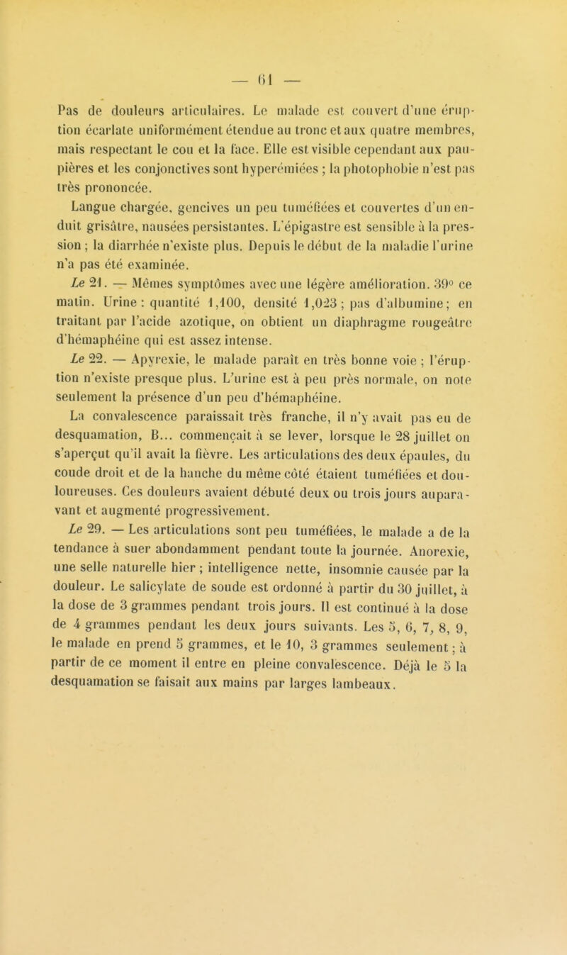 Pas de douleurs articulaires. Le malade est couvert d'une érup- tion écarlale uniformément étendue au tronc etaux quatre membres, mais respectant le cou et la face. Elle est visible cependant aux pau- pières et les conjonctives sont liyperémiées ; la photophobie n'est pas très prononcée. Langue chargée, gencives un peu tuméfiées et couvertes d'un en- duit grisâtre, nausées persistantes. L'épigaslre est sensible à la pres- sion ; la diarrhée n'existe plus. Depuis le début de la maladie l'urine n'a pas été examinée. Ze 21. — Mêmes symptômes avec une légère amélioration. 30° ce matin. Urine: quantité I,d00, densité 1,0^3; pas d'albumine; en traitant par l'acide azotique, on obtient un diaphragme rougeâtre d'hémaphéine qui est assez intense. Le 22. — Apyrexie, le malade paraît en très bonne voie ; l'érup- tion n'existe presque plus. L'urine est à peu près normale, on note seulement la présence d'un peu d'hémaphéine. La convalescence paraissait très franche, il n'y avait pas eu de desquamation, B... commençait à se lever, lorsque le 28 juillet on s'aperçut qu'il avait la fièvre. Les articulations des deux épaules, du coude droit et de la hanche du même côté étaient tuméfiées et dou- loureuses. Ces douleurs avaient débuté deux ou trois jours aupara- vant et augmenté progressivement. Le 29. — Les articulations sont peu tuméfiées, le malade a de la tendance à suer abondamment pendant toute la journée. Anorexie, une selle naturelle hier ; intelligence nette, insomnie causée par la douleur. Le salicylate de soude est ordonné à partir du 30 juillet, à la dose de 3 grammes pendant trois jours. Il est continué à la dose de 4 grammes pendant les deux jours suivants. Les 5, 0, 1, 8, 9, le malade en prend 5 grammes, et le 10, 3 grammes seulement ; à partir de ce moment il entre en pleine convalescence. Déjà le 5 la desquamation se faisait aux mains par larges lambeaux.