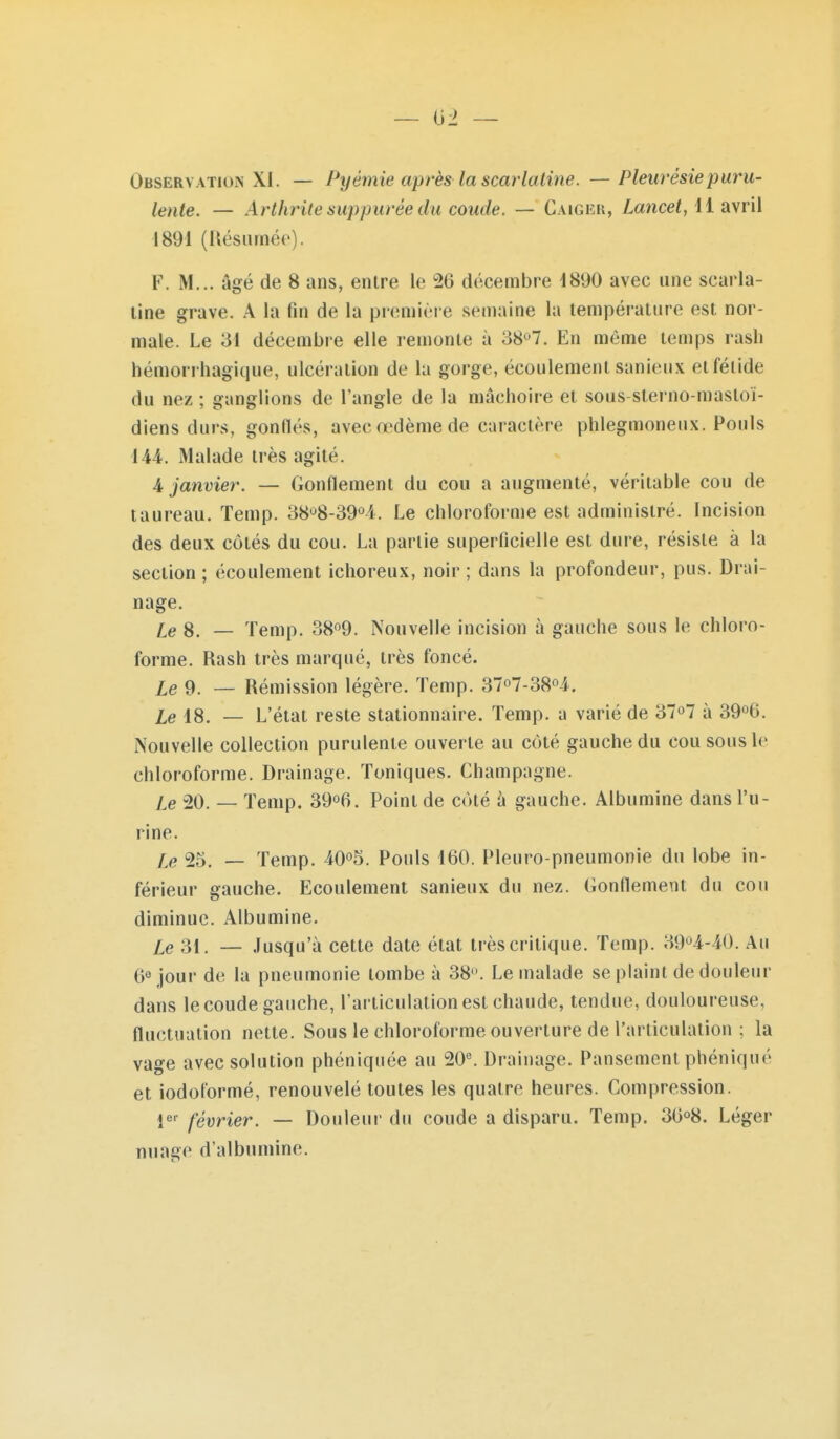 — 02 — Observation XI. — Pyémie après la scarlatine. — Pleurésie puru- lente. — Arthrite suppurée du coude. — Caiger, Lmicef, 11 avril 1891 (Résumée). F. M... âgé de 8 ans, entre le 26 décembre 1890 avec une scarla- tine grave. A la fin de la première semaine la température est nor- male. Le 31 décembre elle remonte à 387. En même temps rash hémori hagique, ulcération de la gorge, écoulement sanieux et fétide du nez ; ganglions de l'angle de la mâchoire et sous-sterno-mastoï- diens durs, gonflés, avec œdème de caractère phlegmoneux. Pouls 144. Malade très agité. 4 janvier. — Gonflement du cou a augmenté, véritable cou de taureau. Temp. 38'^8-39^i. Le chloroforme est administré. Incision des deux côtés du cou. La partie superficielle est dure, résiste à la section ; écoulement ichoreux, noir ; dans la profondeur, pus. Drai- nage. le 8. — Temp. 38o9. Nouvelle incision à gauche sous le chloro- forme. Rash très marqué, très foncé. iQ 9. _ Rémission légère. Temp. 37o7-38o4. iQ 18. _ L'état reste stationnaire. Temp. a varié de ST^T à 39^6. Nouvelle collection purulente ouverte au côté gauche du cou sous le chloroforme. Drainage. Toniques. Champagne. le 20. — Temp. 39^6. Point de côté à gauche. Albumine dans l'u- rine. Le 25. — Temp. iO^S. Pouls 160. Pleuro-pneumonie du lobe in- férieur gauche. Ecoulement sanieux du nez. Gonflement du cou diminue. Albumine. le 'èi. — Jusqu'à cette date état très critique. Temp. 39'^4-40. Au 6« jour de la pneumonie tombe à 38. Le malade se plaint de douleur dans le coude gauche, l'articulation est chaude, tendue, douloureuse, fluctuation nette. Sous le chloroforme ouverture de l'articulation ; la vage avec solution phéniquée au 20^ Drainage. Pansement phéniqué et iodoformé, renouvelé toutes les quatre heures. Compression. î^-^ février. — Douleur du coude a disparu. Temp. 36°8. Léger nuage d'albumine.