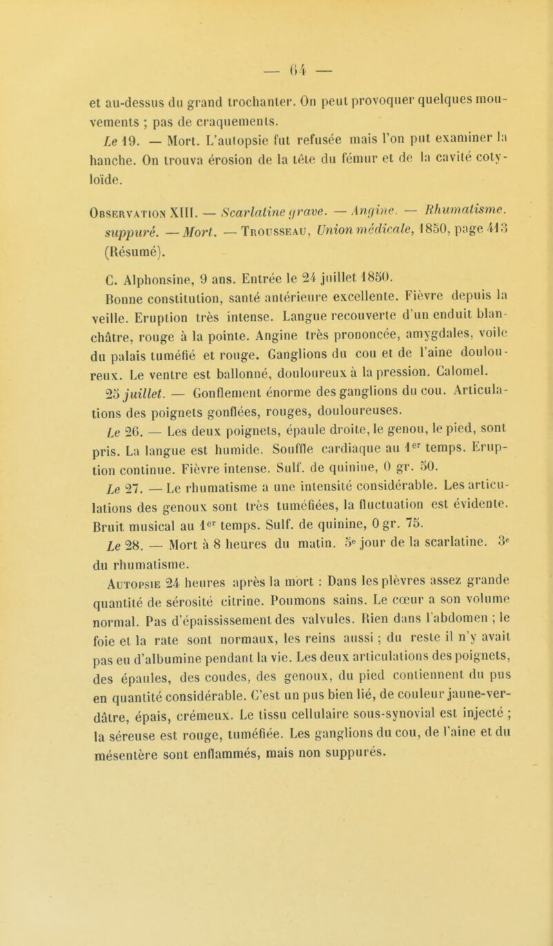 et au-dessus du grand trochanler. On peut provoquer quelques mou- vements ; pas de craquenienls. Le 19. — Mort. L'aulopsie fut refusée mais l'on put examiner h\ hanche. On trouva érosion de la tête du fémur et de la cavité coty- loide. Observation XllI. — <S'car/a<mef/mue. —Anc/hw. — Rhumatisme, suppuré. — Mort. — Trousseau, Union médicale, iSbO,i){\ge Ai?) (Résumé). C. Alphonsine, 9 ans. Entrée le 24 juillet 1850. Bonne constitution, santé antérieure excellente. Fièvre depuis la veille. Eruption très intense. Langue recouverte d'un enduit blan- châtre, rouge à la pointe. Angine très prononcée, amygdales, voile du palais tuméfié et rouge. Ganglions du cou et de l'aine doulou- reux. Le ventre est ballonné, douloureux à la pression. Calomel. 25 juillet. — Gonflement énorme des ganglions du cou. Articula- tions des poignets gonflées, rouges, douloureuses. Le 26. — Les deux poignets, épaule droite, le genou, le pied, sont pris. La langue est humide. Souffle cardiaque au i^' temps. Erup- tion continue. Fièvre intense. Suif, de quinine, 0 gr. 50. Le 27. — Le rhumatisme a une intensité considérable. Les articu- lations des genoux sont très tuméfiées, la fluctuation est évidente. Bruit musical au l^' temps. Suif, de quinine, Ogr. 75. Le 28. — Mort à 8 heures du matin. 5^ jour de la scarlatine. 3^ du rhumatisme. Autopsie 24 heures après la mort : Dans les plèvres assez grande quantité de sérosité citrine. Poumons sains. Le cœur a son volume normal. Pas d'épaississement des valvules. Rien dans l abdomen ; le foie et la rate sont normaux, les reins aussi ; du reste il n'y avait pas eu d'albumine pendant la vie. Les deux articulations des poignets, des épaules, des coudes, des genoux, du pied contiennent du pus en quantité considérable. C'est un pus bien lié, de couleur jaune-ver- dâlre, épais, crémeux. Le tissu cellulaire sous-synovial est injecté ; la séreuse est rouge, tuméfiée. Les ganglions du cou, de l'aine et du mésentère sont enflammés, mais non suppurés.
