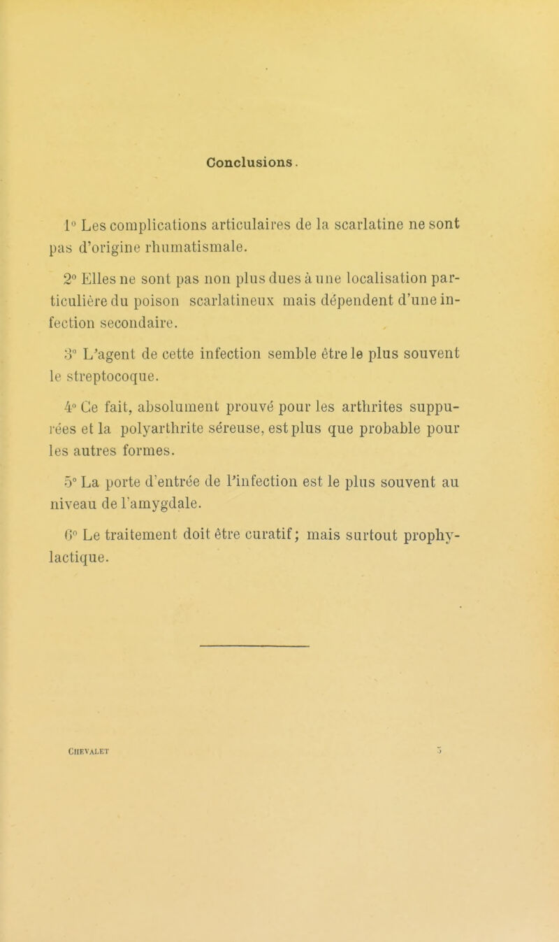Conclusions. P Les complications articulaires de la scarlatine ne sont pas d'origine rhumatismale. 2*^ Elles ne sont pas non plus dues à une localisation par- ticulière du poison scarlatineux mais dépendent d'une in- fection secondaire. o L'agent de cette infection semble être le plus souvent le streptocoque. 4 Ce fait, absolument prouvé pour les arthrites suppu- rées et la polyarthrite séreuse, est plus que probable pour les autres formes. 5° La porte d'entrée de Pinfection est le plus souvent au niveau de l'amygdale. Cf Le traitement doit être curatif ; mais surtout prophy- lactique. CHEVALET