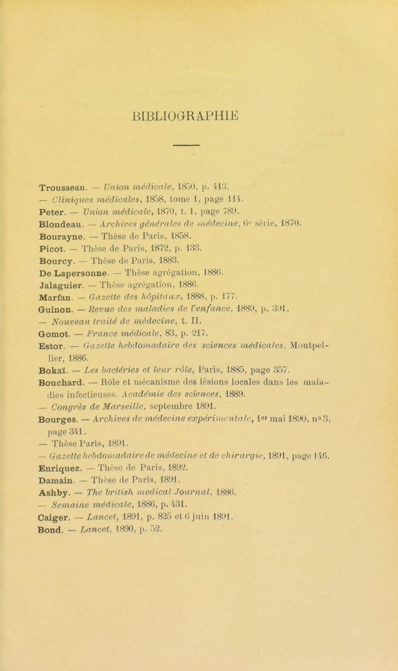 BIBLIOGRAPHIE Trousseau. — Union médicale, ISôU, p. 413. — Cliniques médicales, 1858, tome 1, page 114. Peter. — Union médicale, 1870, t. 1, page 781). Blondeau. — Archives générales de médecine, (i'- série, 1870. Bourayne. — Thèse de Paris, 1858. Picot. — Thèse de Paris, 1872, p. 133. Bourcy. — Thèse de Paris, 1883. De Lapersonne. — Thèse agrégation, 1886. Jalaguier. — Thèse agrégation, 1886. Marfan. — Gazette des hôpitaux, 1888, p. 177. Guinon. —Revue des maladies de Venfance, 1889, p. 3'.)1. — Nouveau traité de médecine, t. IL Gomot. — France médicale, 83, p. 217. Estor. — Gazelle hehdomadaire des sciences médicales. Montpel- lier, 1886. Bokaï. — Les bactéries et leur rôle, Paris, 1885, page 357. Bouchard. — Rôle et mécanisme des lésions locales dans les mala- dies infectieuses. Académie des sciences, 1889. — Congrès de Marseille, septembre 1891. Bourges. — Archives de médecine expérimentale^ 1er mai 1890, n'' 3, page 341. — Thèse Paris, 1891. — Gazette hehdomadaire de médecine et de chirurgie, 1891, page 146. Enriquez. — Thèse de Paris, 1892. Damain. — Thèse de Paris, 1891. Ashby. — The british médical Journal, 1886. — Semaine médicale, 1886, p. 431. Caiger. — Lancet, 1891, p. 825 et 6 juin 189l> Bond. — Lancet., 1890, p. o2.