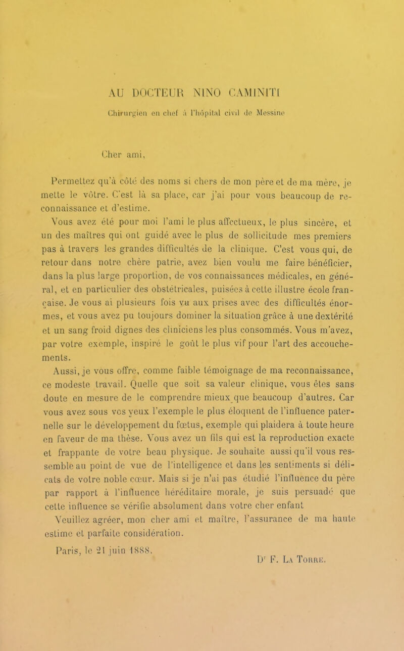 AU DOCTEUR N1NO CAM INUIT Chirurgien en chef à l’hôpital civil de Messine Cher ami, Permettez qu’à coté des noms si chers de mon père et de ma mère, je mette le vôtre. C'est là sa place, car j’ai pour vous beaucoup de re- connaissance et d’estime. Vous avez été pour moi l’ami le plus affectueux, le plus sincère, et un des maîtres qui ont guidé avec le plus de sollicitude mes premiers pas à travers les grandes difficultés de la clinique. C’est vous qui, de retour dans notre chère patrie, avez bien voulu me faire bénéficier, dans la plus large proportion, de vos connaissances médicales, en géné- ral, et en particulier des obstétricales, puisées à cette illustre école fran- çaise. Je vous ai plusieurs fois vu aux prises avec des difficultés énor- mes, et vous avez pu toujours dominer la situation grâce à une dextérité et un sang froid dignes des cliniciens les plus consommés. Vous m’avez, par votre exemple, inspiré le goût le plus vif pour l’art des accouche- ments. Aussi, je vous offre, comme faible témoignage de ma reconnaissance, ce modeste travail. Quelle que soit sa valeur clinique, vous êtes sans doute en mesure de le comprendre mieux que beaucoup d’autres. Car vous avez sous vos yeux l’exemple le plus éloquent de l’influence pater- nelle sur le développement du fœtus, exemple qui plaidera à toute heure en faveur de ma thèse. Vous avez un fils qui est la reproduction exacte et frappante de votre beau physique. Je souhaite aussi qu'il vous res- semble au point de vue de l’intelligence et dans les sentiments si déli- cats de votre noble cœur. Mais si je n’ai pas étudié l’influence du père par rapport à l’influence héréditaire morale, je suis persuadé que cette influence se vérifie absolument dans votre cher enfant Veuillez agréer, mon cher ami et maître, l'assurance de ma haute estime et parfaite considération. Paris, le “21 juin IKKS. l)r F. La Torre.