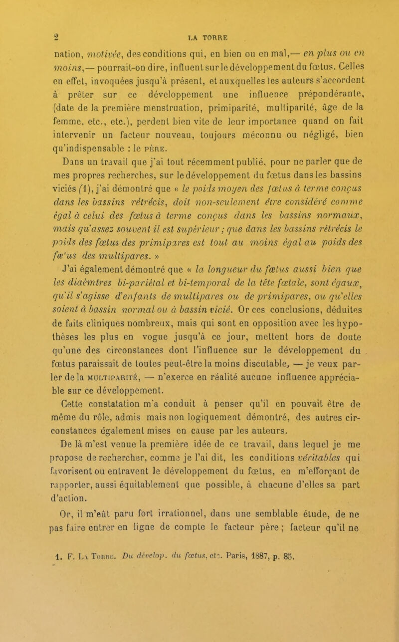 nation, motivée, dos conditions qui, en bien ou en mal,— en plus ou en moins,— pourrait-on dire, influentsur ledéveloppementdu fœtus. Celles en effet, invoquées jusqu’à présent, et auxquelles les auteurs s’accordent à prêter sur ce développement une influence prépondérante, (date de la première menstruation, primiparilé, multiparité, âge de la femme, etc., etc.), perdent bien vite de leur importance quand on fait intervenir un facteur nouveau, toujours méconnu ou négligé, bien qu’indispensable : le père. Dans un travail que j’ai tout récemment publié, pour ne parler que de mes propres recherches, sur le développement du fœtus dans les bassins viciés fl), j’ai démontré que « le poids moyen des fœtus à terme conçus dans les bassins rétrécis, doit non-seulement être considéré comme égal à celui des fœtus à terme conçus dans les bassins normaux, mais qu assez souvent il est supérieur ; que dans les bassins rétrécis le poids des fœtus des primipares est tout au moins égal au poids des fœ'us des multipares. » J’ai également démontré que « la longueur du fœtus aussi bien que les diaèmtres bi-pariélal et bi-temporal de la tête fœtale, sont égaux, qu’il s'agisse d'enfants de multipares ou de primipares, ou qu'elles soient cl bassin normal ou à bassin vicié. Or ces conclusions, déduites de faits cliniques nombreux, mais qui sont en opposition avec les hypo- thèses les plus en vogue jusqu’à ce jour, mettent hors de doute qu’une des circonstances dont l’influence sur le développement du fœtus paraissait de toutes peut-être la moins discutable, —je veux par- ler delà multiparité, — n’exerce en réalité aucune influence apprécia- ble sur ce développement. Cette constatation m'a conduit à penser qu’il en pouvait être de même du rôle, admis mais non logiquement démontré, des autres cir- constances également mises en cause parles auteurs. De là m’est venue la première idée de ce travail, dans lequel je me propose de rechercher, comme je l’ai dit, les conditions véritables qui favorisent ou entravent le développement du fœtus, en m’efforçant de rapporter, aussi équitablement que possible, à chacune d’elles sa part d’action. Or, il m’eut paru fort irrationnel, dans une semblable étude, de ne pas faire entrer en ligne de compte le facteur père; facteur qu’il ne 1. F. La Tokre. Du dcvelop. du fœtus, ali. Paris, 1887, p. 8b.