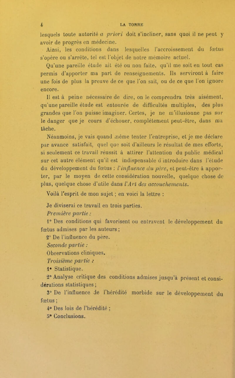 lesquels toute autorité a priori doit s’incliner, sans quoi il ne peut y avoir de progrès en médecine. Ainsi, les conditions dans lesquelles l'accroissement du fœtus s’opère ou s’arrête, tel esL l'objet de notre mémoire actuel. Qu’une pareille étude ait été ou non faite, qu’il me soit en tout cas permis d’apporter ma part de renseignements. Ils serviront à faire une fois de plus la preuve de ce que l'on sait, ou de ce que l’on ignore encore. Il est à peine nécessaire de dire, on le comprendra très aisément, qu’une pareille étude est entourée de difficultés multiples, des plus grandes que l'on puisse imaginer. CerLes, je ne m’illusionne pas sur le danger que je cours d’échouer, complètement peut-être, dans ma tâche. Néanmoins, je vais quand même tenter l'entreprise, et je me déclare par avance satisfait, quel que soit d’ailleurs le résultat de mes efforts, si seulement ce travail réussit à attirer l’attention du public médical sur cet autre élément qu’il est indispensable d introduire dans l'éLude du développement du fœtus : l'influence du père, et peut-être à appor- ter, par le moyen de celte considération nouvelle, quelque chose de plus, quelque chose d’utile dans l'Arl des accouchements. Voilà l'esprit de mon sujet ; en voici la lettre : Je diviserai ce travail en trois parties. Première partie : 1° Des conditions qui favorisent ou entravent le développement du fœtus admises par les auteurs ; 2° De l’influence du père. Seconde partie : Observations cliniques. Troisième partie : {• Statistique. 2° Analyse critique des conditions admises jusqu’à présent et consi- dérations statistiques; 3° De l’influence de l’hérédité morbide sur le développement du fœtus ; 4° Des lois de l’hérédité ; 3* Conclusions.